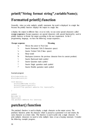 50
printf("String format string",variableName);
Formatted printf() function
Generally, when we write multiple printf() statements the result is displayed in a single line
because the printf() function displays the output in a single line.
o display the output in different lines or as we wish, we use some special characters called
escape sequences. Escape sequences are special characters with special functionality used in
printf() function to format the output according to the user requirement. In the C
programming language, we have the following escape sequences...
Escape sequence Meaning
n Moves the cursor to New Line
t Inserts Horizontal Tab (5 characters space)
v Inserts Vertical Tab (5 lines space)
a Beep sound
b Backspace (removes the previous character from its current position)
 Inserts Backward slash symbol
? Inserts Question mark symbol
' Inserts Single quotation mark symbol
" Inserts Double quotation mark symbol
Example program
#include<stdio.h>
#include<conio.h>
void main(){
printf("Welcome ton");
printf("smartclassn");
printf("the perfect website for learning");
}
OUTPUT
Welcome to
Smartclass
the perfect website for learning
putchar() function
The putchar() function is used to display a single character on the output screen. The
putchar() functions prints the character which is passed as a parameter to it and returns the
same character as a return value. This function is used to print only a single character. To
print multiple characters we need to write multiple times or use a looping statement. Consider
the following example program..
 