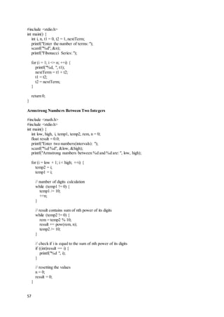 57
#include <stdio.h>
int main() {
int i, n, t1 = 0, t2 = 1, nextTerm;
printf("Enter the number of terms: ");
scanf("%d", &n);
printf("Fibonacci Series: ");
for (i = 1; i <= n; ++i) {
printf("%d, ", t1);
nextTerm = t1 + t2;
t1 = t2;
t2 = nextTerm;
}
return 0;
}
Armstrong Numbers Between Two Integers
#include <math.h>
#include <stdio.h>
int main() {
int low, high, i, temp1, temp2, rem, n = 0;
float result = 0.0;
printf("Enter two numbers(intervals): ");
scanf("%d %d", &low, &high);
printf("Armstrong numbers between %d and %d are: ", low, high);
for (i = low + 1; i < high; ++i) {
temp2 = i;
temp1 = i;
// number of digits calculation
while (temp1 != 0) {
temp1 /= 10;
++n;
}
// result contains sum of nth power of its digits
while (temp2 != 0) {
rem = temp2 % 10;
result += pow(rem, n);
temp2 /= 10;
}
// check if i is equal to the sum of nth power of its digits
if ((int)result == i) {
printf("%d ", i);
}
// resetting the values
n = 0;
result = 0;
}
 