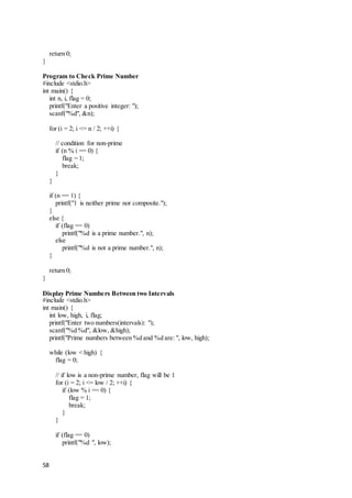 58
return 0;
}
Program to Check Prime Number
#include <stdio.h>
int main() {
int n, i, flag = 0;
printf("Enter a positive integer: ");
scanf("%d", &n);
for (i = 2; i <= n / 2; ++i) {
// condition for non-prime
if (n % i == 0) {
flag = 1;
break;
}
}
if (n == 1) {
printf("1 is neither prime nor composite.");
}
else {
if (flag == 0)
printf("%d is a prime number.", n);
else
printf("%d is not a prime number.", n);
}
return 0;
}
Display Prime Numbers Between two Intervals
#include <stdio.h>
int main() {
int low, high, i, flag;
printf("Enter two numbers(intervals): ");
scanf("%d %d", &low, &high);
printf("Prime numbers between %d and %d are: ", low, high);
while (low < high) {
flag = 0;
// if low is a non-prime number, flag will be 1
for (i = 2; i <= low / 2; ++i) {
if (low % i == 0) {
flag = 1;
break;
}
}
if (flag == 0)
printf("%d ", low);
 