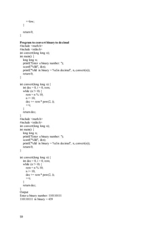 59
++low;
}
return 0;
}
Program to convert binary to decimal
#include <math.h>
#include <stdio.h>
int convert(long long n);
int main() {
long long n;
printf("Enter a binary number: ");
scanf("%lld", &n);
printf("%lld in binary = %d in decimal", n, convert(n));
return 0;
}
int convert(long long n) {
int dec = 0, i = 0, rem;
while (n != 0) {
rem = n % 10;
n /= 10;
dec += rem * pow(2, i);
++i;
}
return dec;
}
#include <math.h>
#include <stdio.h>
int convert(long long n);
int main() {
long long n;
printf("Enter a binary number: ");
scanf("%lld", &n);
printf("%lld in binary = %d in decimal", n, convert(n));
return 0;
}
int convert(long long n) {
int dec = 0, i = 0, rem;
while (n != 0) {
rem = n % 10;
n /= 10;
dec += rem * pow(2, i);
++i;
}
return dec;
}
Output
Enter a binary number: 110110111
110110111 in binary = 439
 