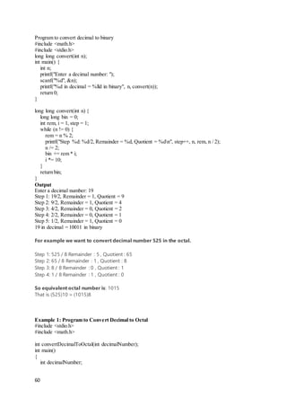 60
Program to convert decimal to binary
#include <math.h>
#include <stdio.h>
long long convert(int n);
int main() {
int n;
printf("Enter a decimal number: ");
scanf("%d", &n);
printf("%d in decimal = %lld in binary", n, convert(n));
return 0;
}
long long convert(int n) {
long long bin = 0;
int rem, i = 1, step = 1;
while (n != 0) {
rem = n % 2;
printf("Step %d: %d/2, Remainder = %d, Quotient = %dn", step++, n, rem, n / 2);
n /= 2;
bin += rem * i;
i *= 10;
}
return bin;
}
Output
Enter a decimal number: 19
Step 1: 19/2, Remainder = 1, Quotient = 9
Step 2: 9/2, Remainder = 1, Quotient = 4
Step 3: 4/2, Remainder = 0, Quotient = 2
Step 4: 2/2, Remainder = 0, Quotient = 1
Step 5: 1/2, Remainder = 1, Quotient = 0
19 in decimal = 10011 in binary
For example we want to convert decimal number 525 in the octal.
Step 1: 525 / 8 Remainder : 5 , Quotient : 65
Step 2: 65 / 8 Remainder : 1 , Quotient : 8
Step 3: 8 / 8 Remainder : 0 , Quotient : 1
Step 4: 1 / 8 Remainder : 1 , Quotient : 0
So equivalent octal number is: 1015
That is (525)10 = (1015)8
Example 1: Program to Convert Decimal to Octal
#include <stdio.h>
#include <math.h>
int convertDecimalToOctal(int decimalNumber);
int main()
{
int decimalNumber;
 