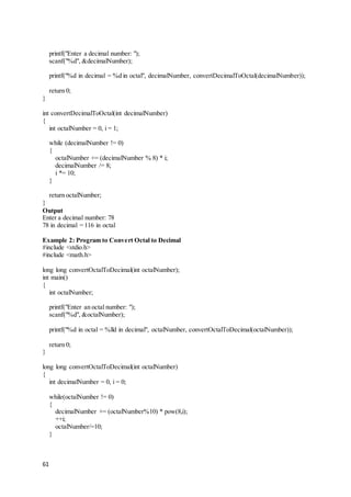61
printf("Enter a decimal number: ");
scanf("%d", &decimalNumber);
printf("%d in decimal = %d in octal", decimalNumber, convertDecimalToOctal(decimalNumber));
return 0;
}
int convertDecimalToOctal(int decimalNumber)
{
int octalNumber = 0, i = 1;
while (decimalNumber != 0)
{
octalNumber += (decimalNumber % 8) * i;
decimalNumber /= 8;
i *= 10;
}
return octalNumber;
}
Output
Enter a decimal number: 78
78 in decimal = 116 in octal
Example 2: Program to Convert Octal to Decimal
#include <stdio.h>
#include <math.h>
long long convertOctalToDecimal(int octalNumber);
int main()
{
int octalNumber;
printf("Enter an octal number: ");
scanf("%d", &octalNumber);
printf("%d in octal = %lld in decimal", octalNumber, convertOctalToDecimal(octalNumber));
return 0;
}
long long convertOctalToDecimal(int octalNumber)
{
int decimalNumber = 0, i = 0;
while(octalNumber != 0)
{
decimalNumber += (octalNumber%10) * pow(8,i);
++i;
octalNumber/=10;
}
 
