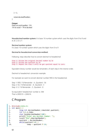 62
i = 1;
return decimalNumber;
}
Output
Enter an octal number: 116
116 in octal = 78 in decimal
Hexadecimal number system: It is base 16 number system which uses the digits from 0 to 9 and
A, B, C, D, E, F.
Decimal number system:
It is base 10 number system which uses the digits from 0 to 9
Decimal to hexadecimal conversion method:
Following steps describe how to convert decimal to hexadecimal
Step 1: Divide the original decimal number by 16
Step 2: Divide the quotient by 16
Step 3: Repeat the step 2 until we get quotient equal to zero.
Equivalent binary number would be remainders of each step in the reverse order.
Decimal to hexadecimal conversion example:
For example we want to convert decimal number 900 in the hexadecimal.
Step 1: 900 / 16 Remainder : 4 , Quotient : 56
Step 2: 56 / 16 Remainder : 8 , Quotient : 3
Step 3: 3 / 16 Remainder : 3 , Quotient : 0
So equivalent hexadecimal number is: 384
That is (900)10 = (384)16
C Program
1. #include<stdio.h>
2. int main() {
3. long int decimalNumber,remainder,quotient;
4. int i=1,j,temp;
5. char hexadecimalNumber[100];
6. printf("Enter any decimal number: ");
7. scanf("%ld",&decimalNumber);
8. quotient = decimalNumber;
9. while(quotient!=0) {
10. temp = quotient % 16;
 