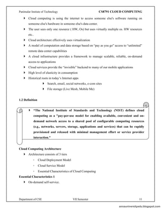 Panimalar Instiute of Technology CS8791 CLOUD COMPUTING
Department of CSE VII Semester 11
 Cloud computing is using the internet to access someone else's software running on
someone else's hardware in someone else's data center.
 The user sees only one resource ( HW, Os) but uses virtually multiple os. HW resources
etc..
 Cloud architecture effectively uses virtualization
 A model of computation and data storage based on “pay as you go” access to “unlimited”
remote data center capabilities
 A cloud infrastructure provides a framework to manage scalable, reliable, on-demand
access to applications
 Cloud services provide the “invisible” backend to many of our mobile applications
 High level of elasticity in consumption
 Historical roots in today’s Internet apps
 Search, email, social networks, e-com sites
 File storage (Live Mesh, Mobile Me)
1.2 Definition
Cloud Computing Architecture
 Architecture consists of 3 tiers
◦ Cloud Deployment Model
◦ Cloud Service Model
◦ Essential Characteristics of Cloud Computing
Essential Characteristics 1
 On-demand self-service.
 “The National Institute of Standards and Technology (NIST) defines cloud
computing as a "pay-per-use model for enabling available, convenient and on-
demand network access to a shared pool of configurable computing resources
(e.g., networks, servers, storage, applications and services) that can be rapidly
provisioned and released with minimal management effort or service provider
interaction."
annauniversityedu.blogspot.com
 