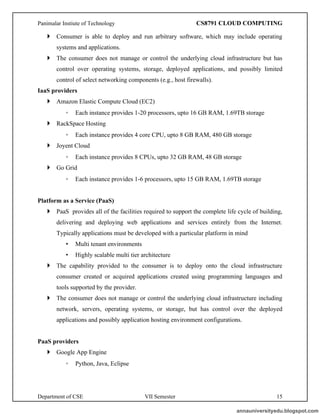 Panimalar Instiute of Technology CS8791 CLOUD COMPUTING
Department of CSE VII Semester 15
 Consumer is able to deploy and run arbitrary software, which may include operating
systems and applications.
 The consumer does not manage or control the underlying cloud infrastructure but has
control over operating systems, storage, deployed applications, and possibly limited
control of select networking components (e.g., host firewalls).
IaaS providers
 Amazon Elastic Compute Cloud (EC2)
◦ Each instance provides 1-20 processors, upto 16 GB RAM, 1.69TB storage
 RackSpace Hosting
◦ Each instance provides 4 core CPU, upto 8 GB RAM, 480 GB storage
 Joyent Cloud
◦ Each instance provides 8 CPUs, upto 32 GB RAM, 48 GB storage
 Go Grid
◦ Each instance provides 1-6 processors, upto 15 GB RAM, 1.69TB storage
Platform as a Service (PaaS)
 PaaS provides all of the facilities required to support the complete life cycle of building,
delivering and deploying web applications and services entirely from the Internet.
Typically applications must be developed with a particular platform in mind
• Multi tenant environments
• Highly scalable multi tier architecture
 The capability provided to the consumer is to deploy onto the cloud infrastructure
consumer created or acquired applications created using programming languages and
tools supported by the provider.
 The consumer does not manage or control the underlying cloud infrastructure including
network, servers, operating systems, or storage, but has control over the deployed
applications and possibly application hosting environment configurations.
PaaS providers
 Google App Engine
◦ Python, Java, Eclipse
annauniversityedu.blogspot.com
 