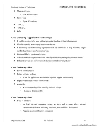 Panimalar Instiute of Technology CS8791 CLOUD COMPUTING
Department of CSE VII Semester 16
 Microsoft Azure
◦ .Net, Visual Studio
 Sales Force
◦ Apex, Web wizard
 TIBCO,
 VMware,
 Zoho
Cloud Computing - Opportunities and Challenges
 It enables services to be used without any understanding of their infrastructure.
 Cloud computing works using economies of scale
 It potentially lowers the outlay expense for start up companies, as they would no longer
need to buy their own software or servers.
 Cost would be by on-demand pricing.
 Vendors and Service providers claim costs by establishing an ongoing revenue stream.
 Data and services are stored remotely but accessible from “anywhere”
Cloud Computing – Pros
 Lower computer costs
 Instant software updates:
◦ When the application is web-based, updates happen automatically
 Improved document format compatibility
 e capacity:
◦ Cloud computing offers virtually limitless storage
◦ • Increased data reliability:
Cloud Computing – Cons
 Need of Internet :
◦ A dead Internet connection means no work and in areas where Internet
connections are few or inherently unreliable, this could be a deal-breaker.
◦ Requires a constant Internet connection
annauniversityedu.blogspot.com
 
