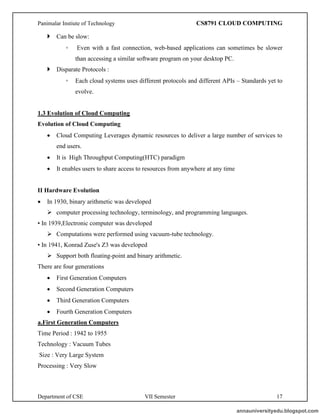 Panimalar Instiute of Technology CS8791 CLOUD COMPUTING
Department of CSE VII Semester 17
 Can be slow:
◦ Even with a fast connection, web-based applications can sometimes be slower
than accessing a similar software program on your desktop PC.
 Disparate Protocols :
◦ Each cloud systems uses different protocols and different APIs – Standards yet to
evolve.
1.3 Evolution of Cloud Computing
Evolution of Cloud Computing
• Cloud Computing Leverages dynamic resources to deliver a large number of services to
end users.
• It is High Throughput Computing(HTC) paradigm
• It enables users to share access to resources from anywhere at any time
II Hardware Evolution
• In 1930, binary arithmetic was developed
➢ computer processing technology, terminology, and programming languages.
• In 1939,Electronic computer was developed
➢ Computations were performed using vacuum-tube technology.
• In 1941, Konrad Zuse's Z3 was developed
➢ Support both floating-point and binary arithmetic.
There are four generations
• First Generation Computers
• Second Generation Computers
• Third Generation Computers
• Fourth Generation Computers
a.First Generation Computers
Time Period : 1942 to 1955
Technology : Vacuum Tubes
Size : Very Large System
Processing : Very Slow
annauniversityedu.blogspot.com
 