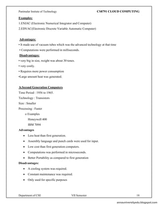 Panimalar Instiute of Technology CS8791 CLOUD COMPUTING
Department of CSE VII Semester 18
Examples:
1.ENIAC (Electronic Numerical Integrator and Computer)
2.EDVAC(Electronic Discrete Variable Automatic Computer)
Advantages:
• It made use of vacuum tubes which was the advanced technology at that time
• Computations were performed in milliseconds.
Disadvantages:
• very big in size, weight was about 30 tones.
• very costly.
• Requires more power consumption
•Large amount heat was generated.
b.Second Generation Computers
Time Period : 1956 to 1965.
Technology : Transistors
Size : Smaller
Processing : Faster
o Examples
Honeywell 400
IBM 7094
Advantages
• Less heat than first generation.
• Assembly language and punch cards were used for input.
• Low cost than first generation computers.
• Computations was performed in microseconds.
• Better Portability as compared to first generation
Disadvantages:
• A cooling system was required.
• Constant maintenance was required.
• Only used for specific purposes
annauniversityedu.blogspot.com
 
