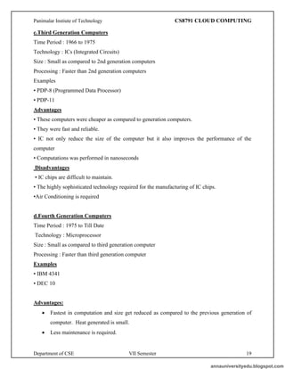 Panimalar Instiute of Technology CS8791 CLOUD COMPUTING
Department of CSE VII Semester 19
c.Third Generation Computers
Time Period : 1966 to 1975
Technology : ICs (Integrated Circuits)
Size : Small as compared to 2nd generation computers
Processing : Faster than 2nd generation computers
Examples
• PDP-8 (Programmed Data Processor)
• PDP-11
Advantages
• These computers were cheaper as compared to generation computers.
• They were fast and reliable.
• IC not only reduce the size of the computer but it also improves the performance of the
computer
• Computations was performed in nanoseconds
Disadvantages
• IC chips are difficult to maintain.
• The highly sophisticated technology required for the manufacturing of IC chips.
•Air Conditioning is required
d.Fourth Generation Computers
Time Period : 1975 to Till Date
Technology : Microprocessor
Size : Small as compared to third generation computer
Processing : Faster than third generation computer
Examples
• IBM 4341
• DEC 10
Advantages:
• Fastest in computation and size get reduced as compared to the previous generation of
computer. Heat generated is small.
• Less maintenance is required.
annauniversityedu.blogspot.com
 