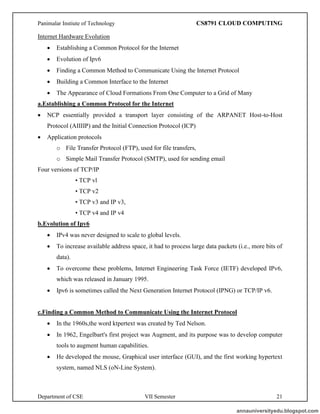 Panimalar Instiute of Technology CS8791 CLOUD COMPUTING
Department of CSE VII Semester 21
Internet Hardware Evolution
• Establishing a Common Protocol for the Internet
• Evolution of Ipv6
• Finding a Common Method to Communicate Using the Internet Protocol
• Building a Common Interface to the Internet
• The Appearance of Cloud Formations From One Computer to a Grid of Many
a.Establishing a Common Protocol for the Internet
• NCP essentially provided a transport layer consisting of the ARPANET Host-to-Host
Protocol (AIIIIP) and the Initial Connection Protocol (ICP)
• Application protocols
o File Transfer Protocol (FTP), used for file transfers,
o Simple Mail Transfer Protocol (SMTP), used for sending email
Four versions of TCP/IP
• TCP vl
• TCP v2
• TCP v3 and IP v3,
• TCP v4 and IP v4
b.Evolution of Ipv6
• IPv4 was never designed to scale to global levels.
• To increase available address space, it had to process large data packets (i.e., more bits of
data).
• To overcome these problems, Internet Engineering Task Force (IETF) developed IPv6,
which was released in January 1995.
• Ipv6 is sometimes called the Next Generation Internet Protocol (IPNG) or TCP/IP v6.
c.Finding a Common Method to Communicate Using the Internet Protocol
• In the 1960s,the word ktpertext was created by Ted Nelson.
• In 1962, Engelbart's first project was Augment, and its purpose was to develop computer
tools to augment human capabilities.
• He developed the mouse, Graphical user interface (GUI), and the first working hypertext
system, named NLS (oN-Line System).
annauniversityedu.blogspot.com
 