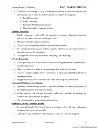Panimalar Instiute of Technology CS8791 CLOUD COMPUTING
Department of CSE VII Semester 24
• Virtualization technology is a way of reducing the majority of hardware acquisition and
maintenance costs, which can result in significant savings for any company.
➢ Parallel Processing
➢ Vector Processing
➢ Symmetric Multiprocessing Systems
➢ Massively Parallel Processing Systems
a.Parallel Processing
• Parallel processing is performed by the simultaneous execution of program instructions
that have been allocated across multiple processors.
• Objective: running a progran in less time.
• The next advancement in parallel processing-multiprogramming
• In a multiprogramming system, multiple programs submitted by users but each allowed
to use the processor for a short time.
• This approach is known as "round-robin scheduling”(RR scheduling)
b.Vector Processing
• Vector processing was developed to increase processing performance by operating in a
multitasking manner.
• Matrix operations were added to computers to perform arithmetic operations.
• This was valuable in certain types of applications in which data occurred in the form of
vectors or matrices.
• In applications with less well-formed data, vector processing was less valuable.
c.Symmetric Multiprocessing Systems
• Symmetric multiprocessing systems (SMP) was developed to address the problem of
resource management in master/slave models.
• In SMP systems, each processor is equally capable and responsible for managing the
workflow as it passes through the system.
• The primary goal is to achieve sequential consistency
d.Massively Parallel Processing Systems
• In Massively Parallel Processing Systems, a computer system with many independent
arithmetic units, which run in parallel.
• All the processing elements are interconnected to act as one very large computer.
annauniversityedu.blogspot.com
 