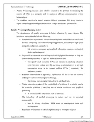 Panimalar Instiute of Technology CS8791 CLOUD COMPUTING
Department of CSE VII Semester 29
• Parallel Processing provides a cost effective solution to this problem by increasing the
number of CPUs in a computer and by adding an efficient communication system
between them.
• The workload can then be shared between different processors. This setup results in
higher computing power and performance than a single processor a system offers.
Parallel Processing influencing factors
• The development of parallel processing is being influenced by many factors. The
prominent among them include the following:
– Computational requirements are ever increasing in the areas of both scientific and
business computing. The technical computing problems, which require high-speed
computational power, are related to
• life sciences, aerospace, geographical information systems, mechanical
design and analysis etc.
– Sequential architectures are reaching mechanical physical limitations as they are
constrained by the speed of light and thermodynamics laws.
• The speed which sequential CPUs can operated is reaching saturation
point ( no more vertical growth), and hence an alternative way to get high
computation speed is to connect multiple CPUs ( opportunity for
horizontal growth).
– Hardware improvements in pipelining , super scalar, and the like are non scalable
and require sophisticated compiler technology.
• Developing such compiler technology is a difficult task.
– Vector processing works well for certain kinds of problems. It is suitable mostly
for scientific problems ( involving lots of matrix operations) and graphical
processing.
• It is not useful for other areas, such as databases.
– The technology of parallel processing is mature and can be exploited
commercially
• here is already significant R&D work on development tools and
environments.
– Significant development in networking technology is paving the way for
annauniversityedu.blogspot.com
 