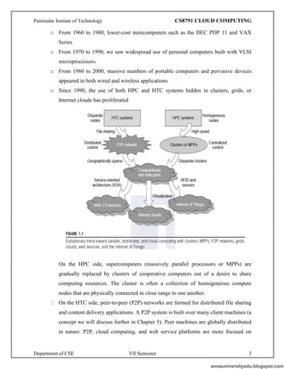 Panimalar Instiute of Technology CS8791 CLOUD COMPUTING
Department of CSE VII Semester 3
o From 1960 to 1980, lower-cost minicomputers such as the DEC PDP 11 and VAX
Series
o From 1970 to 1990, we saw widespread use of personal computers built with VLSI
microprocessors.
o From 1980 to 2000, massive numbers of portable computers and pervasive devices
appeared in both wired and wireless applications
o Since 1990, the use of both HPC and HTC systems hidden in clusters, grids, or
Internet clouds has proliferated
On the HPC side, supercomputers (massively parallel processors or MPPs) are
gradually replaced by clusters of cooperative computers out of a desire to share
computing resources. The cluster is often a collection of homogeneous compute
nodes that are physically connected in close range to one another.
On the HTC side, peer-to-peer (P2P) networks are formed for distributed file sharing
and content delivery applications. A P2P system is built over many client machines (a
concept we will discuss further in Chapter 5). Peer machines are globally distributed
in nature. P2P, cloud computing, and web service platforms are more focused on
annauniversityedu.blogspot.com
 
