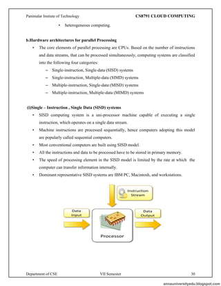 Panimalar Instiute of Technology CS8791 CLOUD COMPUTING
Department of CSE VII Semester 30
• heterogeneous computing.
b.Hardware architectures for parallel Processing
• The core elements of parallel processing are CPUs. Based on the number of instructions
and data streams, that can be processed simultaneously, computing systems are classified
into the following four categories:
– Single-instruction, Single-data (SISD) systems
– Single-instruction, Multiple-data (SIMD) systems
– Multiple-instruction, Single-data (MISD) systems
– Multiple-instruction, Multiple-data (MIMD) systems
(i)Single – Instruction , Single Data (SISD) systems
• SISD computing system is a uni-processor machine capable of executing a single
instruction, which operates on a single data stream.
• Machine instructions are processed sequentially, hence computers adopting this model
are popularly called sequential computers.
• Most conventional computers are built using SISD model.
• All the instructions and data to be processed have to be stored in primary memory.
• The speed of processing element in the SISD model is limited by the rate at which the
computer can transfer information internally.
• Dominant representative SISD systems are IBM PC, Macintosh, and workstations.
annauniversityedu.blogspot.com
 