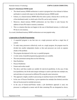 Panimalar Instiute of Technology CS8791 CLOUD COMPUTING
Department of CSE VII Semester 35
Shared Vs Distributed MIMD model
• The shared memory MIMD architecture is easier to program but is less tolerant to failures
and harder to extend with respect to the distributed memory MIMD model.
• Failures, in a shared memory MIMD affect the entire system, whereas this is not the case
of the distributed model, in which each of the PEs can be easily isolated.
• Moreover, shared memory MIMD architectures are less likely to scale because the
addition of more PEs leads to memory contention.
• This is a situation that does not happen in the case of distributed memory, in which each
PE has its own memory.
As a result, distributed memory MIMD architectures are most popular today
c.Approaches to Parallel Programming
• A sequential program is one that runs on a single processor and has a single line of
control.
• To make many processors collectively work on a single program, the program must be
divided into smaller independent chunks so that each processor can work on separate
chunks of the problem.
• The program decomposed in this way is a parallel program.
• A wide variety of parallel programming approaches are available.
• The most prominent among them are the following.
• Data Parallelism
• Process Parallelism
• Farmer-and-worker model
• The above said three models are suitable for task-level parallelism. In the case of data
level parallelism, the divide-and-conquer technique is used to split data into multiple sets,
and each data set is processed on different PEs using the same instruction.
• This approach is highly suitable to processing on machines based on the SIMD model.
• In the case of Process Parallelism, a given operation has multiple (but distinct) activities
that can be processed on multiple processors.
• In the case of Farmer-and-Worker model, a job distribution approach is used, one
processor is configured as master and all other remaining PEs are designated as slaves,
annauniversityedu.blogspot.com
 