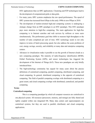 Panimalar Instiute of Technology CS8791 CLOUD COMPUTING
Department of CSE VII Semester 4
HTC applications than on HPC applications. Clustering and P2P technologies lead to
the development of computational grids or data grids.
For many years, HPC systems emphasize the raw speed performance. The speed of
HPC systems has increased from Gflops in the early 1990s to now Pflops in 2010.
The development of market-oriented high-end computing systems is undergoing a
strategic change from an HPC paradigm to an HTC paradigm. This HTC paradigm
pays more attention to high-flux computing. The main application for high-flux
computing is in Internet searches and web services by millions or more users
simultaneously. The performance goal thus shifts to measure high throughput or the
number of tasks completed per unit of time. HTC technology needs to not only
improve in terms of batch processing speed, but also address the acute problems of
cost, energy savings, security, and reliability at many data and enterprise computing
centers.
Advances in virtualization make it possible to see the growth of Internet clouds as a
new computing paradigm. The maturity of radio-frequency identification (RFID),
Global Positioning System (GPS), and sensor technologies has triggered the
development of the Internet of Things (IoT). These new paradigms are only briefly
introduced here.
The high-technology community has argued for many years about the precise
definitions of centralized computing, parallel computing, distributed computing, and
cloud computing. In general, distributed computing is the opposite of centralized
computing. The field of parallel computing overlaps with distributed computing to a
great extent, and cloud computing overlaps with distributed, centralized, and parallel
computing.
Terms
Centralized computing
This is a computing paradigm by which all computer resources are centralized in
one physical system. All resources (processors, memory, and storage) are fully shared and
tightly coupled within one integrated OS. Many data centers and supercomputers are
centralized systems, but they are used in parallel, distributed, and cloud computing
applications.
annauniversityedu.blogspot.com
 