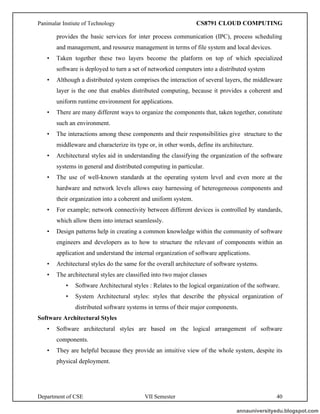Panimalar Instiute of Technology CS8791 CLOUD COMPUTING
Department of CSE VII Semester 40
provides the basic services for inter process communication (IPC), process scheduling
and management, and resource management in terms of file system and local devices.
• Taken together these two layers become the platform on top of which specialized
software is deployed to turn a set of networked computers into a distributed system
• Although a distributed system comprises the interaction of several layers, the middleware
layer is the one that enables distributed computing, because it provides a coherent and
uniform runtime environment for applications.
• There are many different ways to organize the components that, taken together, constitute
such an environment.
• The interactions among these components and their responsibilities give structure to the
middleware and characterize its type or, in other words, define its architecture.
• Architectural styles aid in understanding the classifying the organization of the software
systems in general and distributed computing in particular.
• The use of well-known standards at the operating system level and even more at the
hardware and network levels allows easy harnessing of heterogeneous components and
their organization into a coherent and uniform system.
• For example; network connectivity between different devices is controlled by standards,
which allow them into interact seamlessly.
• Design patterns help in creating a common knowledge within the community of software
engineers and developers as to how to structure the relevant of components within an
application and understand the internal organization of software applications.
• Architectural styles do the same for the overall architecture of software systems.
• The architectural styles are classified into two major classes
• Software Architectural styles : Relates to the logical organization of the software.
• System Architectural styles: styles that describe the physical organization of
distributed software systems in terms of their major components.
Software Architectural Styles
• Software architectural styles are based on the logical arrangement of software
components.
• They are helpful because they provide an intuitive view of the whole system, despite its
physical deployment.
annauniversityedu.blogspot.com
 
