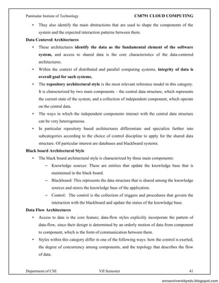 Panimalar Instiute of Technology CS8791 CLOUD COMPUTING
Department of CSE VII Semester 41
• They also identify the main abstractions that are used to shape the components of the
system and the expected interaction patterns between them.
Data Centered Architectures
• These architectures identify the data as the fundamental element of the software
system, and access to shared data is the core characteristics of the data-centered
architectures.
• Within the context of distributed and parallel computing systems, integrity of data is
overall goal for such systems.
• The repository architectural style is the most relevant reference model in this category.
It is characterized by two main components – the central data structure, which represents
the current state of the system, and a collection of independent component, which operate
on the central data.
• The ways in which the independent components interact with the central data structure
can be very heterogeneous.
• In particular repository based architectures differentiate and specialize further into
subcategories according to the choice of control discipline to apply for the shared data
structure. Of particular interest are databases and blackboard systems.
Black board Architectural Style
• The black board architectural style is characterized by three main components:
– Knowledge sources: These are entities that update the knowledge base that is
maintained in the black board.
– Blackboard: This represents the data structure that is shared among the knowledge
sources and stores the knowledge base of the application.
– Control: The control is the collection of triggers and procedures that govern the
interaction with the blackboard and update the status of the knowledge base.
Data Flow Architectures
• Access to data is the core feature; data-flow styles explicitly incorporate the pattern of
data-flow, since their design is determined by an orderly motion of data from component
to component, which is the form of communication between them.
• Styles within this category differ in one of the following ways: how the control is exerted,
the degree of concurrency among components, and the topology that describes the flow
of data.
annauniversityedu.blogspot.com
 