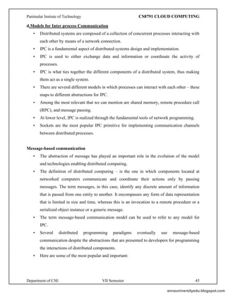 Panimalar Instiute of Technology CS8791 CLOUD COMPUTING
Department of CSE VII Semester 45
d.Models for Inter process Communication
• Distributed systems are composed of a collection of concurrent processes interacting with
each other by means of a network connection.
• IPC is a fundamental aspect of distributed systems design and implementation.
• IPC is used to either exchange data and information or coordinate the activity of
processes.
• IPC is what ties together the different components of a distributed system, thus making
them act as a single system.
• There are several different models in which processes can interact with each other – these
maps to different abstractions for IPC.
• Among the most relevant that we can mention are shared memory, remote procedure call
(RPC), and message passing.
• At lower level, IPC is realized through the fundamental tools of network programming.
• Sockets are the most popular IPC primitive for implementing communication channels
between distributed processes.
Message-based communication
• The abstraction of message has played an important role in the evolution of the model
and technologies enabling distributed computing.
• The definition of distributed computing – is the one in which components located at
networked computers communicate and coordinate their actions only by passing
messages. The term messages, in this case, identify any discrete amount of information
that is passed from one entity to another. It encompasses any form of data representation
that is limited in size and time, whereas this is an invocation to a remote procedure or a
serialized object instance or a generic message.
• The term message-based communication model can be used to refer to any model for
IPC.
• Several distributed programming paradigms eventually use message-based
communication despite the abstractions that are presented to developers for programming
the interactions of distributed components.
• Here are some of the most popular and important:
annauniversityedu.blogspot.com
 