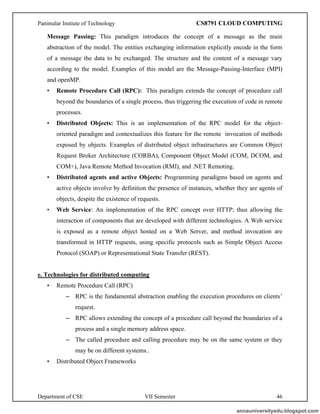 Panimalar Instiute of Technology CS8791 CLOUD COMPUTING
Department of CSE VII Semester 46
Message Passing: This paradigm introduces the concept of a message as the main
abstraction of the model. The entities exchanging information explicitly encode in the form
of a message the data to be exchanged. The structure and the content of a message vary
according to the model. Examples of this model are the Message-Passing-Interface (MPI)
and openMP.
• Remote Procedure Call (RPC): This paradigm extends the concept of procedure call
beyond the boundaries of a single process, thus triggering the execution of code in remote
processes.
• Distributed Objects: This is an implementation of the RPC model for the object-
oriented paradigm and contextualizes this feature for the remote invocation of methods
exposed by objects. Examples of distributed object infrastructures are Common Object
Request Broker Architecture (CORBA), Component Object Model (COM, DCOM, and
COM+), Java Remote Method Invocation (RMI), and .NET Remoting.
• Distributed agents and active Objects: Programming paradigms based on agents and
active objects involve by definition the presence of instances, whether they are agents of
objects, despite the existence of requests.
• Web Service: An implementation of the RPC concept over HTTP; thus allowing the
interaction of components that are developed with different technologies. A Web service
is exposed as a remote object hosted on a Web Server, and method invocation are
transformed in HTTP requests, using specific protocols such as Simple Object Access
Protocol (SOAP) or Representational State Transfer (REST).
e. Technologies for distributed computing
• Remote Procedure Call (RPC)
– RPC is the fundamental abstraction enabling the execution procedures on clients’
request.
– RPC allows extending the concept of a procedure call beyond the boundaries of a
process and a single memory address space.
– The called procedure and calling procedure may be on the same system or they
may be on different systems..
• Distributed Object Frameworks
annauniversityedu.blogspot.com
 