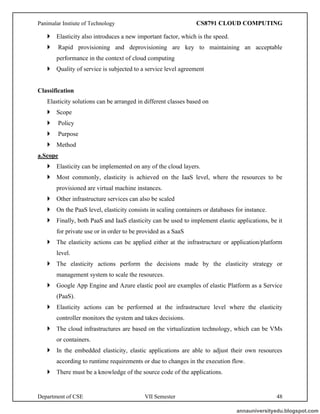 Panimalar Instiute of Technology CS8791 CLOUD COMPUTING
Department of CSE VII Semester 48
 Elasticity also introduces a new important factor, which is the speed.
 Rapid provisioning and deprovisioning are key to maintaining an acceptable
performance in the context of cloud computing
 Quality of service is subjected to a service level agreement
Classification
Elasticity solutions can be arranged in different classes based on
 Scope
 Policy
 Purpose
 Method
a.Scope
 Elasticity can be implemented on any of the cloud layers.
 Most commonly, elasticity is achieved on the IaaS level, where the resources to be
provisioned are virtual machine instances.
 Other infrastructure services can also be scaled
 On the PaaS level, elasticity consists in scaling containers or databases for instance.
 Finally, both PaaS and IaaS elasticity can be used to implement elastic applications, be it
for private use or in order to be provided as a SaaS
 The elasticity actions can be applied either at the infrastructure or application/platform
level.
 The elasticity actions perform the decisions made by the elasticity strategy or
management system to scale the resources.
 Google App Engine and Azure elastic pool are examples of elastic Platform as a Service
(PaaS).
 Elasticity actions can be performed at the infrastructure level where the elasticity
controller monitors the system and takes decisions.
 The cloud infrastructures are based on the virtualization technology, which can be VMs
or containers.
 In the embedded elasticity, elastic applications are able to adjust their own resources
according to runtime requirements or due to changes in the execution flow.
 There must be a knowledge of the source code of the applications.
annauniversityedu.blogspot.com
 