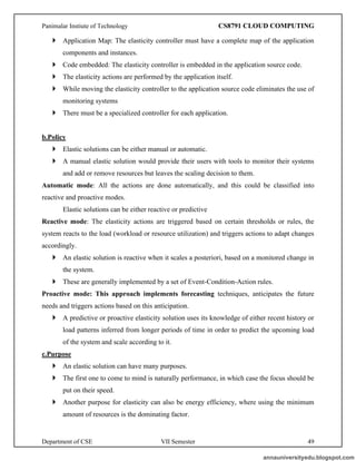 Panimalar Instiute of Technology CS8791 CLOUD COMPUTING
Department of CSE VII Semester 49
 Application Map: The elasticity controller must have a complete map of the application
components and instances.
 Code embedded: The elasticity controller is embedded in the application source code.
 The elasticity actions are performed by the application itself.
 While moving the elasticity controller to the application source code eliminates the use of
monitoring systems
 There must be a specialized controller for each application.
b.Policy
 Elastic solutions can be either manual or automatic.
 A manual elastic solution would provide their users with tools to monitor their systems
and add or remove resources but leaves the scaling decision to them.
Automatic mode: All the actions are done automatically, and this could be classified into
reactive and proactive modes.
Elastic solutions can be either reactive or predictive
Reactive mode: The elasticity actions are triggered based on certain thresholds or rules, the
system reacts to the load (workload or resource utilization) and triggers actions to adapt changes
accordingly.
 An elastic solution is reactive when it scales a posteriori, based on a monitored change in
the system.
 These are generally implemented by a set of Event-Condition-Action rules.
Proactive mode: This approach implements forecasting techniques, anticipates the future
needs and triggers actions based on this anticipation.
 A predictive or proactive elasticity solution uses its knowledge of either recent history or
load patterns inferred from longer periods of time in order to predict the upcoming load
of the system and scale according to it.
c.Purpose
 An elastic solution can have many purposes.
 The first one to come to mind is naturally performance, in which case the focus should be
put on their speed.
 Another purpose for elasticity can also be energy efficiency, where using the minimum
amount of resources is the dominating factor.
annauniversityedu.blogspot.com
 