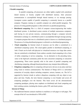 Panimalar Instiute of Technology CS8791 CLOUD COMPUTING
Department of CSE VII Semester 5
• Parallel computing
In parallel computing, all processors are either tightly coupled with centralized
shared memory or loosely coupled with distributed memory. Inter processor
communication is accomplished through shared memory or via message passing.
Acomputer system capable of parallel computing is commonly known as a parallel
computer. Programs running in a parallel computer are called parallel programs. The
process of writing parallel programs is often referred to as parallel programming.
• Distributed computing This is a field of computer science/engineering that studies
distributed systems. A distributed system consists of multiple autonomous computers,
each having its own private memory, communicating through a computer network.
Information exchange in a distributed system is accomplished through message passing.
A computer program that runs in a distributed system is known as a distributed program.
The process of writing distributed programs is referred to as distributed programming.
• Cloud computing An Internet cloud of resources can be either a centralized or a
distributed computing system. The cloud applies parallel or distributed computing, or
both. Clouds can be built with physical or virtualized resources over large data centers
that are centralized or distributed. Some authors consider cloud computing to be a form
of utility computing or service computing . As an alternative to the preceding terms,
some in the high-tech community prefer the term concurrent computing or concurrent
programming. These terms typically refer to the union of parallel computing and
distributing computing, although biased practitioners may interpret them differently.
• Ubiquitous computing refers to computing with pervasive devices at any place and time
using wired or wireless communication. The Internet of Things (IoT) is a networked
connection of everyday objects including computers, sensors, humans, etc. The IoT is
supported by Internet clouds to achieve ubiquitous computing with any object at any
place and time. Finally, the term Internet computing is even broader and covers all
computing paradigms over the Internet. This book covers all the aforementioned
computing paradigms, placing more emphasis on distributed and cloud computing and
their working systems, including the clusters, grids, P2P, and cloud systems.
Internet of Things
• The traditional Internet connects machines to machines or web pages to web pages. The
concept of the IoT was introduced in 1999 at MIT .
annauniversityedu.blogspot.com
 