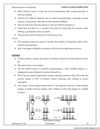 Panimalar Instiute of Technology CS8791 CLOUD COMPUTING
Department of CSE VII Semester 50
 Other solutions intend to reduce the cost by multiplexing either resource providers or
elasticity methods
 Elasticity has different purposes such as improving performance, increasing resource
capacity, saving energy, reducing cost and ensuring availability.
 Once we look to the elasticity objectives, there are different perspectives.
 Cloud IaaS providers try to maximize the profit by minimizing the resources while
offering a good Quality of Service (QoS),
 PaaS providers seek to minimize the cost they pay to the
Cloud.
 The customers (end-users) search to increase their Quality of Experience (QoE) and to
minimize their payments.
 QoE is the degree of delight or annoyance of the user of an application or service
d.Method
 Vertical elasticity, changes the amount of resources linked to existing instances on-the-
fly.
 This can be done in two manners.
 The first method consists in explicitly redimensioning a virtual machine instance, i.e.,
changing the quota of physical resources allocated to it.
 This is however poorly supported by common operating systems as they fail to take into
account changes in CPU or memory without rebooting, thus resulting in service
interruption.
 The second vertical scaling method involves VM migration: moving a virtual machine
instance to another physical machine with a different overall load changes its available
resources
annauniversityedu.blogspot.com
 
