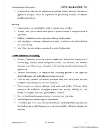 Panimalar Instiute of Technology CS8791 CLOUD COMPUTING
Department of CSE VII Semester 52
 In decentralized solutions, the architecture is composed of many elasticity controllers or
application managers, which are responsible for provisioning resources for different
cloud-hosted platforms
Provider
 Elastic solutions can be applied to a single or multiple cloud providers.
 A single cloud provider can be either public or private with one or multiple regions or
datacenters.
 Multiple clouds in this context means more than one cloud provider.
 It includes hybrid clouds that can be private or public, in addition to the federated clouds
and cloud bursting.
 Most of the elasticity solutions support only a single cloud provider
1.6 On-demand Provisioning.
 Resource Provisioning means the selection, deployment, and run-time management of
software (e.g., database server management systems, load balancers) and hardware
resources (e.g., CPU, storage, and network) for ensuring guaranteed performance for
applications.
 Resource Provisioning is an important and challenging problem in the large-scale
distributed systems such as Cloud computing environments.
 There are many resource provisioning techniques, both static and dynamic each one
having its own advantages and also some challenges.
 These resource provisioning techniques used must meet Quality of Service (QoS)
parameters like availability, throughput, response time, security, reliability etc., and
thereby avoiding Service Level Agreement (SLA) violation.
 Over provisioning and under provisioning of resources must be avoided.
 Another important constraint is power consumption.
 The ultimate goal of the cloud user is to minimize cost by renting the resources and from
the cloud service provider’s perspective to maximize profit by efficiently allocating the
resources.
annauniversityedu.blogspot.com
 