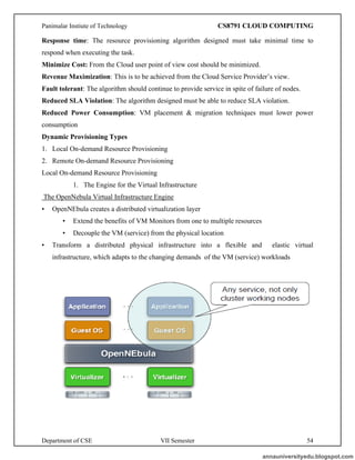 Panimalar Instiute of Technology CS8791 CLOUD COMPUTING
Department of CSE VII Semester 54
Response time: The resource provisioning algorithm designed must take minimal time to
respond when executing the task.
Minimize Cost: From the Cloud user point of view cost should be minimized.
Revenue Maximization: This is to be achieved from the Cloud Service Provider’s view.
Fault tolerant: The algorithm should continue to provide service in spite of failure of nodes.
Reduced SLA Violation: The algorithm designed must be able to reduce SLA violation.
Reduced Power Consumption: VM placement & migration techniques must lower power
consumption
Dynamic Provisioning Types
1. Local On-demand Resource Provisioning
2. Remote On-demand Resource Provisioning
Local On-demand Resource Provisioning
1. The Engine for the Virtual Infrastructure
The OpenNebula Virtual Infrastructure Engine
• OpenNEbula creates a distributed virtualization layer
• Extend the benefits of VM Monitors from one to multiple resources
• Decouple the VM (service) from the physical location
• Transform a distributed physical infrastructure into a flexible and elastic virtual
infrastructure, which adapts to the changing demands of the VM (service) workloads
annauniversityedu.blogspot.com
 