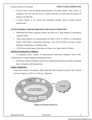 Panimalar Instiute of Technology CS8791 CLOUD COMPUTING
Department of CSE VII Semester 6
• The IoT refers to the networked interconnection of everyday objects, tools, devices, or
computers. One can view the IoT as a wireless network of sensors that interconnect all
things in our daily life.
• It allows objects to be sensed and controlled remotely across existing network
infrastructure
SYSTEM MODELS FOR DISTRIBUTED AND CLOUD COMPUTING
• Distributed and cloud computing systems are built over a large number of autonomous
computer nodes.
• These node machines are interconnected by SANs, LANs, or WANs in a hierarchical
manner. With today’s networking technology, a few LAN switches can easily connect
hundreds of machines as a working cluster.
• A WAN can connect many local clusters to form a very large cluster of clusters.
Clusters of Cooperative Computers
A computing cluster consists of interconnected stand-alone computers which work
cooperatively as a single integrated computing resource.
• In the past, clustered computer systems have demonstrated impressive results in handling
heavy workloads with large data sets.
Cluster Architecture
cluster built around a low-latency, high bandwidth interconnection network. This network
can be as simple as a SAN or a LAN (e.g., Ethernet).
Figure 1.2 Clusters of Servers
annauniversityedu.blogspot.com
 
