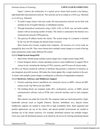 Panimalar Instiute of Technology CS8791 CLOUD COMPUTING
Department of CSE VII Semester 7
Figure 1.2shows the architecture of a typical server cluster built around a low-latency,
high bandwidth interconnection network. This network can be as simple as a SAN (e.g., Myrinet)
or a LAN (e.g., Ethernet).
• To build a larger cluster with more nodes, the interconnection network can be built with
multiple levels of Gigabit Ethernet, or InfiniBand switches.
• Through hierarchical construction using a SAN, LAN, or WAN, one can build scalable
clusters with an increasing number of nodes. The cluster is connected to the Internet via a
virtual private network (VPN) gateway.
• The gateway IP address locates the cluster. The system image of a computer is decided
by the way the OS manages the shared cluster resources.
Most clusters have loosely coupled node computers. All resources of a server node are
managed by their own OS. Thus, most clusters have multiple system images as a result of having
many autonomous nodes under different OS control.
1.3.1.2 Single-System Image(SSI)
• Ideal cluster should merge multiple system images into a single-system image (SSI).
• Cluster designers desire a cluster operating system or some middleware to support SSI at
various levels, including the sharing of CPUs, memory, and I/O across all cluster nodes.
An SSI is an illusion created by software or hardware that presents a collection of resources as
one integrated, powerful resource. SSI makes the cluster appear like a single machine to the user.
A cluster with multiple system images is nothing but a collection of independent computers.
1.3.1.3 Hardware, Software, and Middleware Support
• Clusters exploring massive parallelism are commonly known as MPPs. Almost all HPC
clusters in the Top 500 list are also MPPs.
• The building blocks are computer nodes (PCs, workstations, servers, or SMP), special
communication software such as PVM, and a network interface card in each computer
node.
Most clusters run under the Linux OS. The computer nodes are interconnected by a high-
bandwidth network (such as Gigabit Ethernet, Myrinet, InfiniBand, etc.). Special cluster
middleware supports are needed to create SSI or high availability (HA). Both sequential and
parallel applications can run on the cluster, and special parallel environments are needed to
facilitate use of the cluster resources. For example, distributed memory has multiple images.
Users may want all distributed memory to be shared by all servers by forming distributed shared
annauniversityedu.blogspot.com
 