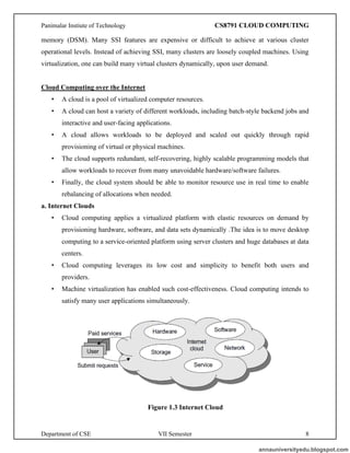 Panimalar Instiute of Technology CS8791 CLOUD COMPUTING
Department of CSE VII Semester 8
memory (DSM). Many SSI features are expensive or difficult to achieve at various cluster
operational levels. Instead of achieving SSI, many clusters are loosely coupled machines. Using
virtualization, one can build many virtual clusters dynamically, upon user demand.
Cloud Computing over the Internet
• A cloud is a pool of virtualized computer resources.
• A cloud can host a variety of different workloads, including batch-style backend jobs and
interactive and user-facing applications.
• A cloud allows workloads to be deployed and scaled out quickly through rapid
provisioning of virtual or physical machines.
• The cloud supports redundant, self-recovering, highly scalable programming models that
allow workloads to recover from many unavoidable hardware/software failures.
• Finally, the cloud system should be able to monitor resource use in real time to enable
rebalancing of allocations when needed.
a. Internet Clouds
• Cloud computing applies a virtualized platform with elastic resources on demand by
provisioning hardware, software, and data sets dynamically .The idea is to move desktop
computing to a service-oriented platform using server clusters and huge databases at data
centers.
• Cloud computing leverages its low cost and simplicity to benefit both users and
providers.
• Machine virtualization has enabled such cost-effectiveness. Cloud computing intends to
satisfy many user applications simultaneously.
Figure 1.3 Internet Cloud
annauniversityedu.blogspot.com
 