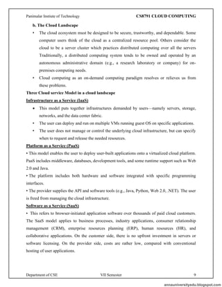 Panimalar Instiute of Technology CS8791 CLOUD COMPUTING
Department of CSE VII Semester 9
b. The Cloud Landscape
• The cloud ecosystem must be designed to be secure, trustworthy, and dependable. Some
computer users think of the cloud as a centralized resource pool. Others consider the
cloud to be a server cluster which practices distributed computing over all the servers
Traditionally, a distributed computing system tends to be owned and operated by an
autonomous administrative domain (e.g., a research laboratory or company) for on-
premises computing needs.
• Cloud computing as an on-demand computing paradigm resolves or relieves us from
these problems.
Three Cloud service Model in a cloud landscape
Infrastructure as a Service (IaaS)
• This model puts together infrastructures demanded by users—namely servers, storage,
networks, and the data center fabric.
• The user can deploy and run on multiple VMs running guest OS on specific applications.
• The user does not manage or control the underlying cloud infrastructure, but can specify
when to request and release the needed resources.
Platform as a Service (PaaS)
• This model enables the user to deploy user-built applications onto a virtualized cloud platform.
PaaS includes middleware, databases, development tools, and some runtime support such as Web
2.0 and Java.
• The platform includes both hardware and software integrated with specific programming
interfaces.
• The provider supplies the API and software tools (e.g., Java, Python, Web 2.0, .NET). The user
is freed from managing the cloud infrastructure.
Software as a Service (SaaS)
• This refers to browser-initiated application software over thousands of paid cloud customers.
The SaaS model applies to business processes, industry applications, consumer relationship
management (CRM), enterprise resources planning (ERP), human resources (HR), and
collaborative applications. On the customer side, there is no upfront investment in servers or
software licensing. On the provider side, costs are rather low, compared with conventional
hosting of user applications.
annauniversityedu.blogspot.com
 
