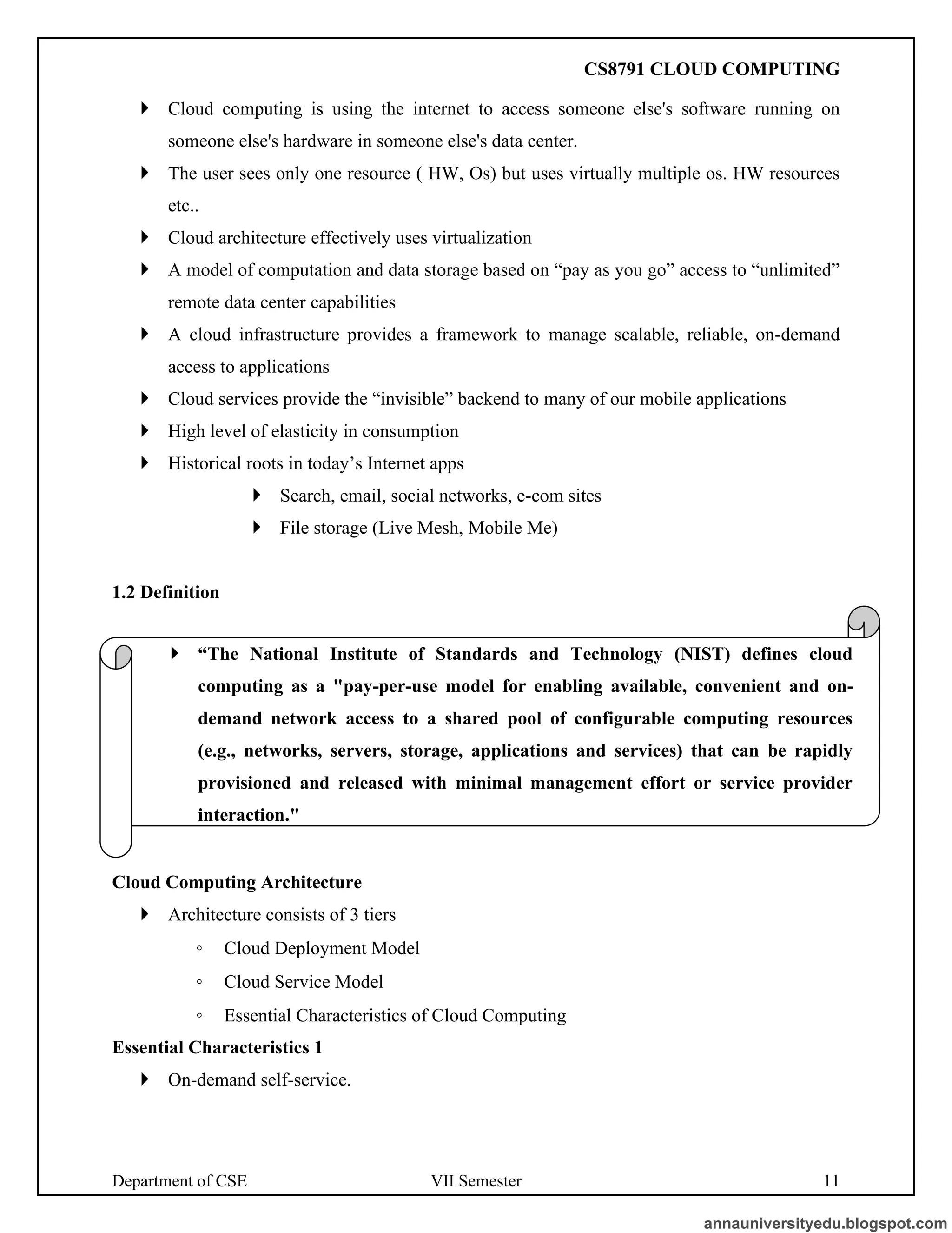 Department of CSE VII Semester 11
 Cloud computing is using the internet to access someone else's software running on
someone else's hardware in someone else's data center.
 The user sees only one resource ( HW, Os) but uses virtually multiple os. HW resources
etc..
 Cloud architecture effectively uses virtualization
 A model of computation and data storage based on “pay as you go” access to “unlimited”
remote data center capabilities
 A cloud infrastructure provides a framework to manage scalable, reliable, on-demand
access to applications
 Cloud services provide the “invisible” backend to many of our mobile applications
 High level of elasticity in consumption
 Historical roots in today’s Internet apps
 Search, email, social networks, e-com sites
 File storage (Live Mesh, Mobile Me)
1.2 Definition
Cloud Computing Architecture
 Architecture consists of 3 tiers
◦ Cloud Deployment Model
◦ Cloud Service Model
◦ Essential Characteristics of Cloud Computing
Essential Characteristics 1
 On-demand self-service.
 “The National Institute of Standards and Technology (NIST) defines cloud
computing as a "pay-per-use model for enabling available, convenient and on-
demand network access to a shared pool of configurable computing resources
(e.g., networks, servers, storage, applications and services) that can be rapidly
provisioned and released with minimal management effort or service provider
interaction."
annauniversityedu.blogspot.com
CS8791 CLOUD COMPUTING
 
