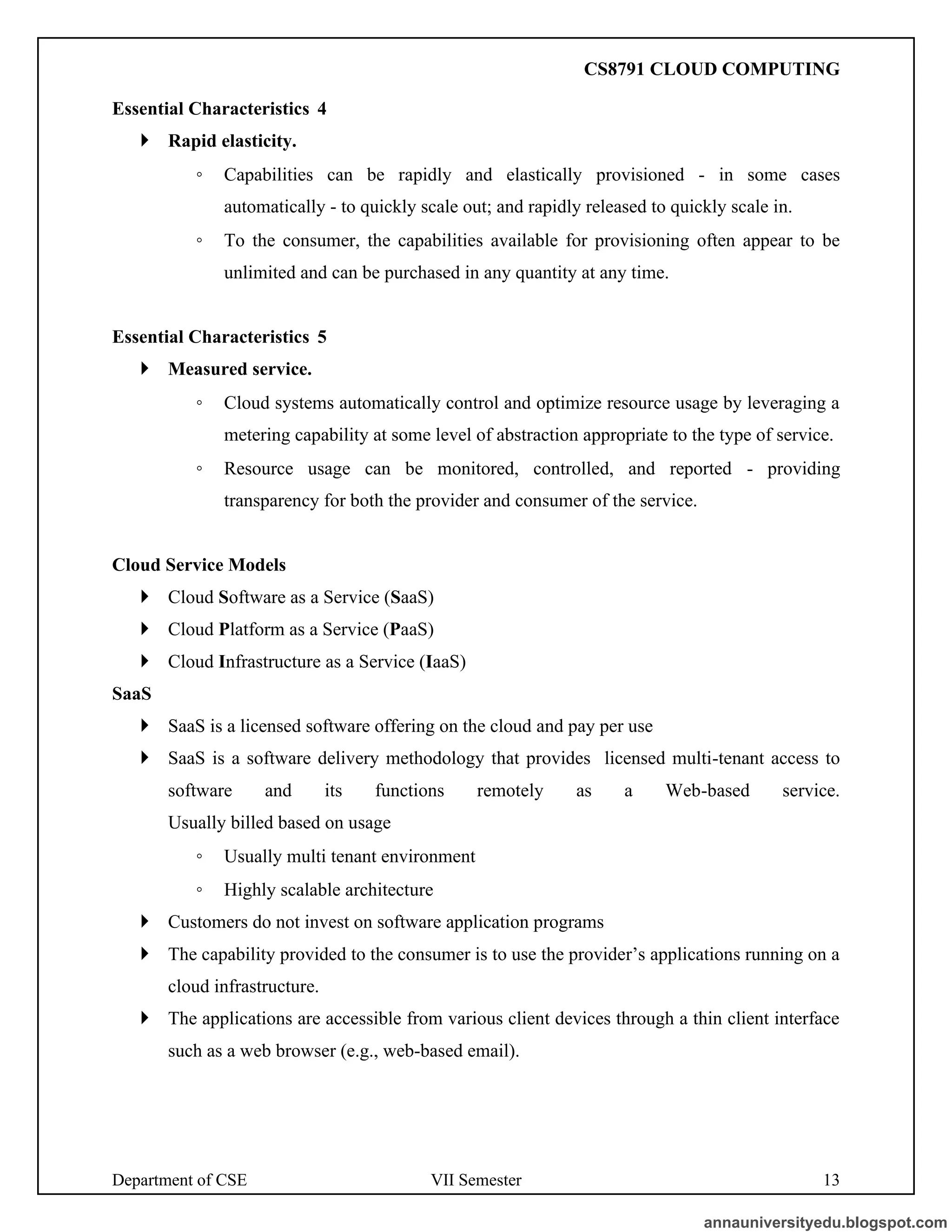 Department of CSE VII Semester 13
Essential Characteristics 4
 Rapid elasticity.
◦ Capabilities can be rapidly and elastically provisioned - in some cases
automatically - to quickly scale out; and rapidly released to quickly scale in.
◦ To the consumer, the capabilities available for provisioning often appear to be
unlimited and can be purchased in any quantity at any time.
Essential Characteristics 5
 Measured service.
◦ Cloud systems automatically control and optimize resource usage by leveraging a
metering capability at some level of abstraction appropriate to the type of service.
◦ Resource usage can be monitored, controlled, and reported - providing
transparency for both the provider and consumer of the service.
Cloud Service Models
 Cloud Software as a Service (SaaS)
 Cloud Platform as a Service (PaaS)
 Cloud Infrastructure as a Service (IaaS)
SaaS
 SaaS is a licensed software offering on the cloud and pay per use
 SaaS is a software delivery methodology that provides licensed multi-tenant access to
software and its functions remotely as a Web-based service.
Usually billed based on usage
◦ Usually multi tenant environment
◦ Highly scalable architecture
 Customers do not invest on software application programs
 The capability provided to the consumer is to use the provider’s applications running on a
cloud infrastructure.
 The applications are accessible from various client devices through a thin client interface
such as a web browser (e.g., web-based email).
annauniversityedu.blogspot.com
CS8791 CLOUD COMPUTING
 