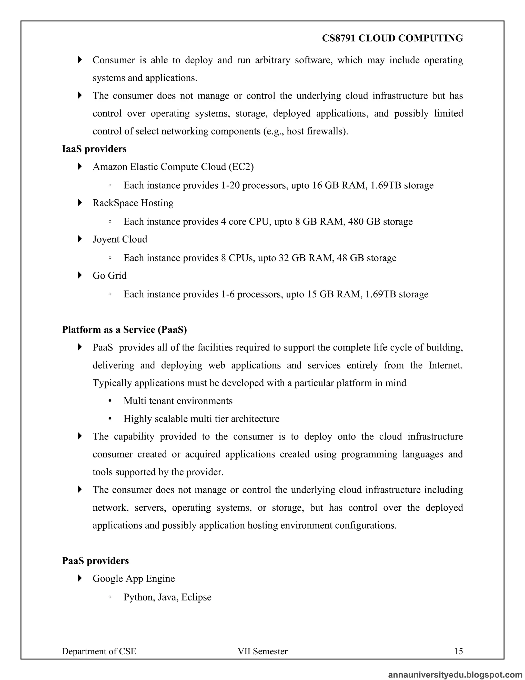Department of CSE VII Semester 15
 Consumer is able to deploy and run arbitrary software, which may include operating
systems and applications.
 The consumer does not manage or control the underlying cloud infrastructure but has
control over operating systems, storage, deployed applications, and possibly limited
control of select networking components (e.g., host firewalls).
IaaS providers
 Amazon Elastic Compute Cloud (EC2)
◦ Each instance provides 1-20 processors, upto 16 GB RAM, 1.69TB storage
 RackSpace Hosting
◦ Each instance provides 4 core CPU, upto 8 GB RAM, 480 GB storage
 Joyent Cloud
◦ Each instance provides 8 CPUs, upto 32 GB RAM, 48 GB storage
 Go Grid
◦ Each instance provides 1-6 processors, upto 15 GB RAM, 1.69TB storage
Platform as a Service (PaaS)
 PaaS provides all of the facilities required to support the complete life cycle of building,
delivering and deploying web applications and services entirely from the Internet.
Typically applications must be developed with a particular platform in mind
• Multi tenant environments
• Highly scalable multi tier architecture
 The capability provided to the consumer is to deploy onto the cloud infrastructure
consumer created or acquired applications created using programming languages and
tools supported by the provider.
 The consumer does not manage or control the underlying cloud infrastructure including
network, servers, operating systems, or storage, but has control over the deployed
applications and possibly application hosting environment configurations.
PaaS providers
 Google App Engine
◦ Python, Java, Eclipse
annauniversityedu.blogspot.com
CS8791 CLOUD COMPUTING
 