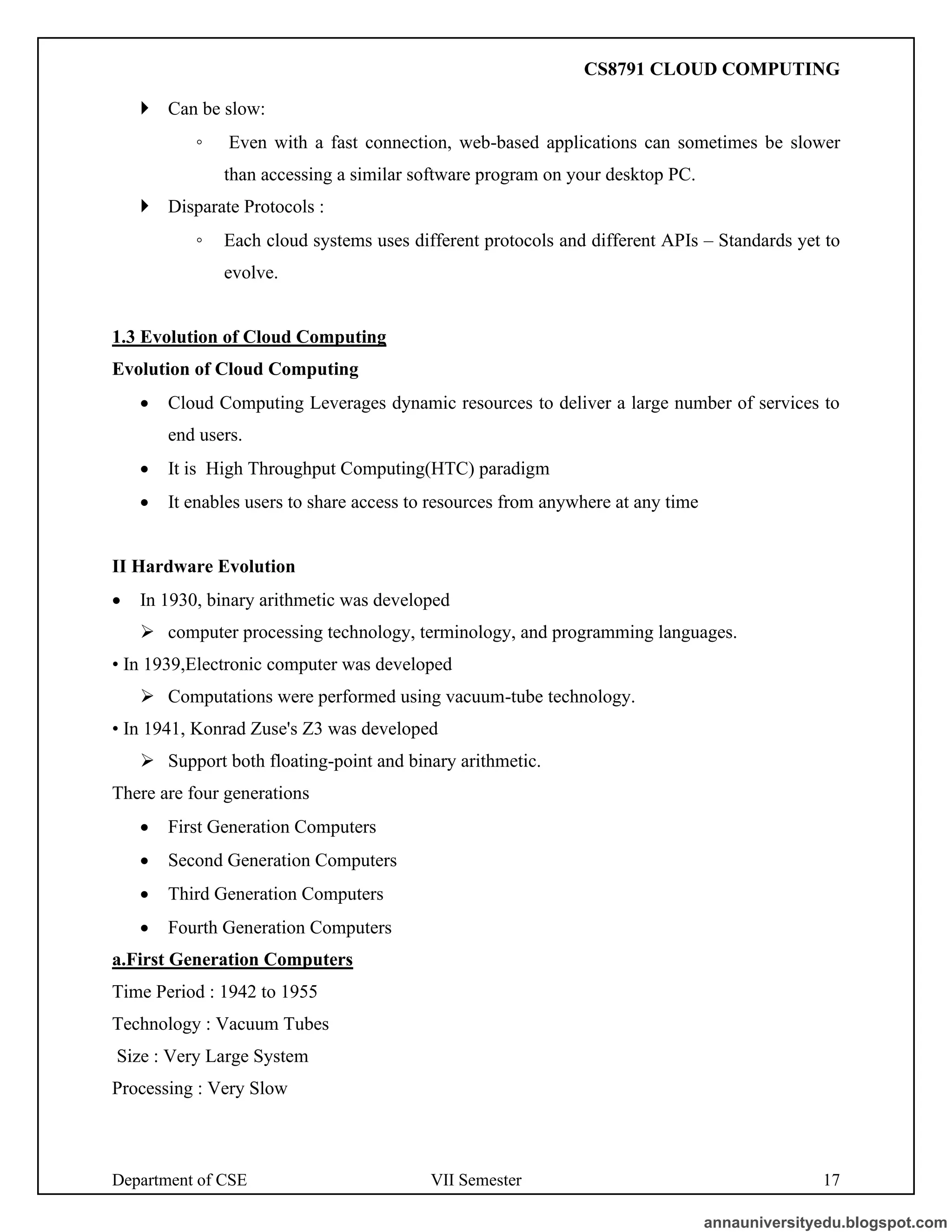 Department of CSE VII Semester 17
 Can be slow:
◦ Even with a fast connection, web-based applications can sometimes be slower
than accessing a similar software program on your desktop PC.
 Disparate Protocols :
◦ Each cloud systems uses different protocols and different APIs – Standards yet to
evolve.
1.3 Evolution of Cloud Computing
Evolution of Cloud Computing
• Cloud Computing Leverages dynamic resources to deliver a large number of services to
end users.
• It is High Throughput Computing(HTC) paradigm
• It enables users to share access to resources from anywhere at any time
II Hardware Evolution
• In 1930, binary arithmetic was developed
➢ computer processing technology, terminology, and programming languages.
• In 1939,Electronic computer was developed
➢ Computations were performed using vacuum-tube technology.
• In 1941, Konrad Zuse's Z3 was developed
➢ Support both floating-point and binary arithmetic.
There are four generations
• First Generation Computers
• Second Generation Computers
• Third Generation Computers
• Fourth Generation Computers
a.First Generation Computers
Time Period : 1942 to 1955
Technology : Vacuum Tubes
Size : Very Large System
Processing : Very Slow
annauniversityedu.blogspot.com
CS8791 CLOUD COMPUTING
 