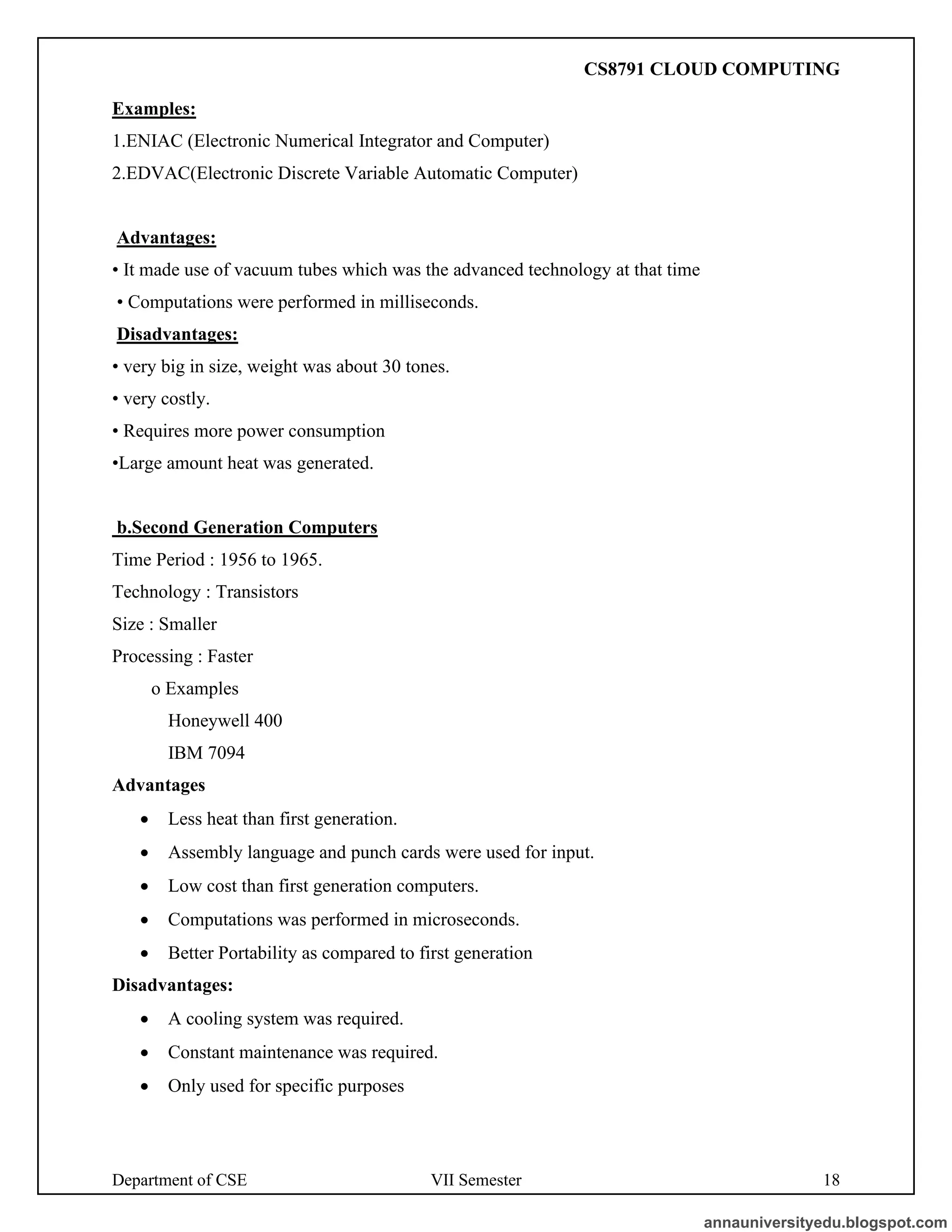 Department of CSE VII Semester 18
Examples:
1.ENIAC (Electronic Numerical Integrator and Computer)
2.EDVAC(Electronic Discrete Variable Automatic Computer)
Advantages:
• It made use of vacuum tubes which was the advanced technology at that time
• Computations were performed in milliseconds.
Disadvantages:
• very big in size, weight was about 30 tones.
• very costly.
• Requires more power consumption
•Large amount heat was generated.
b.Second Generation Computers
Time Period : 1956 to 1965.
Technology : Transistors
Size : Smaller
Processing : Faster
o Examples
Honeywell 400
IBM 7094
Advantages
• Less heat than first generation.
• Assembly language and punch cards were used for input.
• Low cost than first generation computers.
• Computations was performed in microseconds.
• Better Portability as compared to first generation
Disadvantages:
• A cooling system was required.
• Constant maintenance was required.
• Only used for specific purposes
annauniversityedu.blogspot.com
CS8791 CLOUD COMPUTING
 