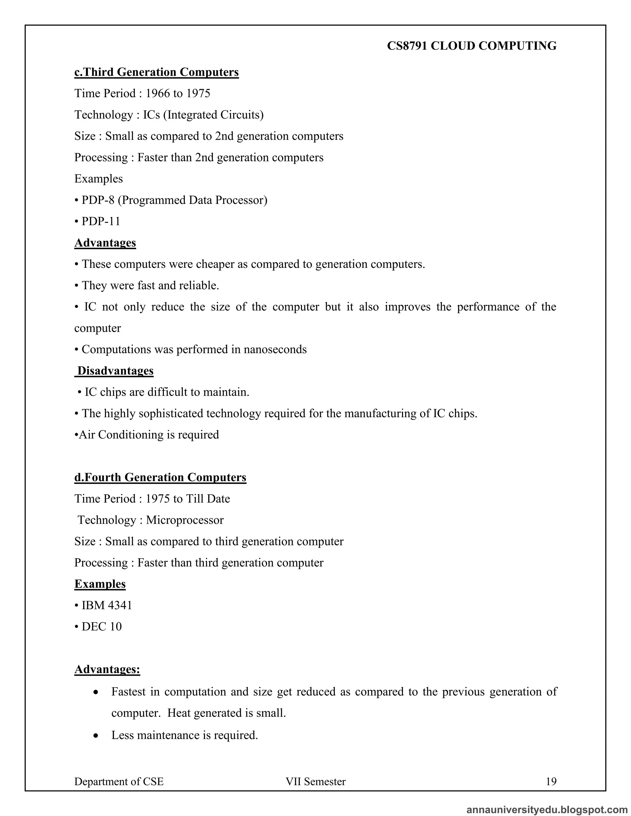 Department of CSE VII Semester 19
c.Third Generation Computers
Time Period : 1966 to 1975
Technology : ICs (Integrated Circuits)
Size : Small as compared to 2nd generation computers
Processing : Faster than 2nd generation computers
Examples
• PDP-8 (Programmed Data Processor)
• PDP-11
Advantages
• These computers were cheaper as compared to generation computers.
• They were fast and reliable.
• IC not only reduce the size of the computer but it also improves the performance of the
computer
• Computations was performed in nanoseconds
Disadvantages
• IC chips are difficult to maintain.
• The highly sophisticated technology required for the manufacturing of IC chips.
•Air Conditioning is required
d.Fourth Generation Computers
Time Period : 1975 to Till Date
Technology : Microprocessor
Size : Small as compared to third generation computer
Processing : Faster than third generation computer
Examples
• IBM 4341
• DEC 10
Advantages:
• Fastest in computation and size get reduced as compared to the previous generation of
computer. Heat generated is small.
• Less maintenance is required.
annauniversityedu.blogspot.com
CS8791 CLOUD COMPUTING
 