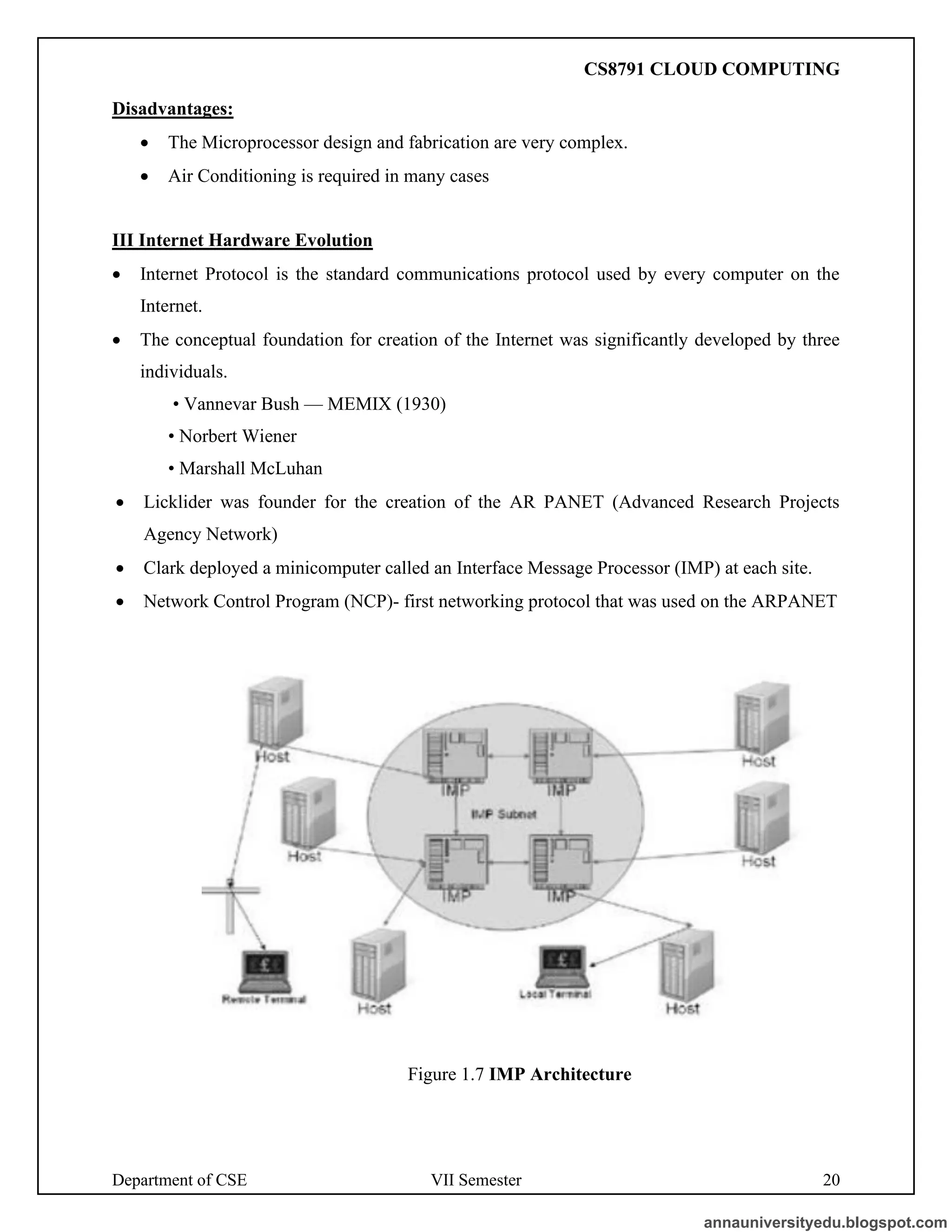 Department of CSE VII Semester 20
Disadvantages:
• The Microprocessor design and fabrication are very complex.
• Air Conditioning is required in many cases
III Internet Hardware Evolution
• Internet Protocol is the standard communications protocol used by every computer on the
Internet.
• The conceptual foundation for creation of the Internet was significantly developed by three
individuals.
• Vannevar Bush — MEMIX (1930)
• Norbert Wiener
• Marshall McLuhan
• Licklider was founder for the creation of the AR PANET (Advanced Research Projects
Agency Network)
• Clark deployed a minicomputer called an Interface Message Processor (IMP) at each site.
• Network Control Program (NCP)- first networking protocol that was used on the ARPANET
Figure 1.7 IMP Architecture
annauniversityedu.blogspot.com
CS8791 CLOUD COMPUTING
 