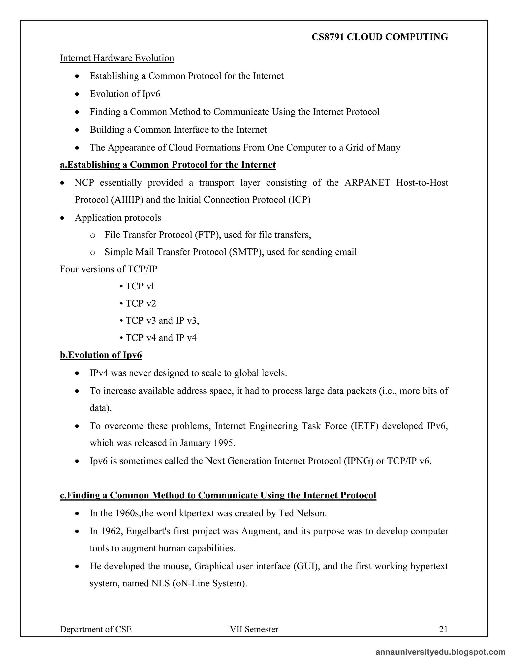 Department of CSE VII Semester 21
Internet Hardware Evolution
• Establishing a Common Protocol for the Internet
• Evolution of Ipv6
• Finding a Common Method to Communicate Using the Internet Protocol
• Building a Common Interface to the Internet
• The Appearance of Cloud Formations From One Computer to a Grid of Many
a.Establishing a Common Protocol for the Internet
• NCP essentially provided a transport layer consisting of the ARPANET Host-to-Host
Protocol (AIIIIP) and the Initial Connection Protocol (ICP)
• Application protocols
o File Transfer Protocol (FTP), used for file transfers,
o Simple Mail Transfer Protocol (SMTP), used for sending email
Four versions of TCP/IP
• TCP vl
• TCP v2
• TCP v3 and IP v3,
• TCP v4 and IP v4
b.Evolution of Ipv6
• IPv4 was never designed to scale to global levels.
• To increase available address space, it had to process large data packets (i.e., more bits of
data).
• To overcome these problems, Internet Engineering Task Force (IETF) developed IPv6,
which was released in January 1995.
• Ipv6 is sometimes called the Next Generation Internet Protocol (IPNG) or TCP/IP v6.
c.Finding a Common Method to Communicate Using the Internet Protocol
• In the 1960s,the word ktpertext was created by Ted Nelson.
• In 1962, Engelbart's first project was Augment, and its purpose was to develop computer
tools to augment human capabilities.
• He developed the mouse, Graphical user interface (GUI), and the first working hypertext
system, named NLS (oN-Line System).
annauniversityedu.blogspot.com
CS8791 CLOUD COMPUTING
 