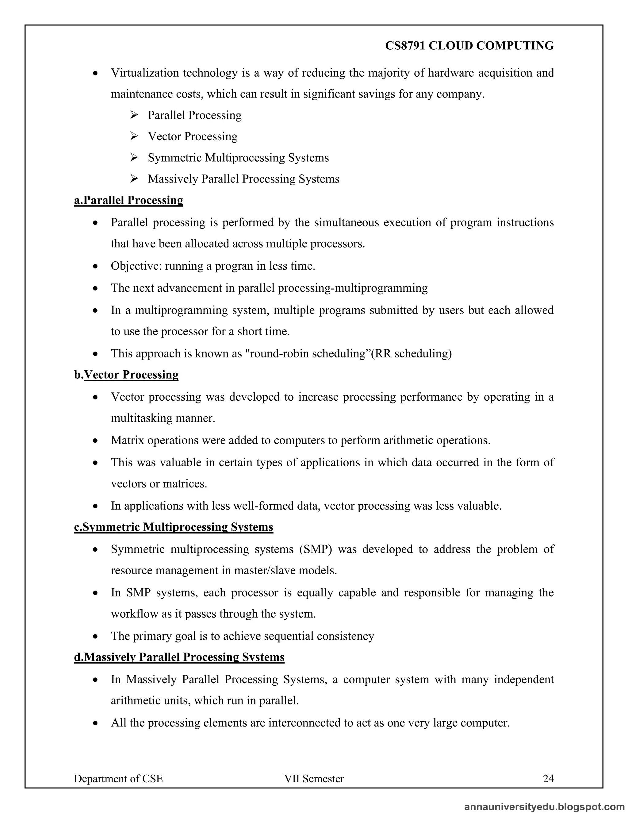 Department of CSE VII Semester 24
• Virtualization technology is a way of reducing the majority of hardware acquisition and
maintenance costs, which can result in significant savings for any company.
➢ Parallel Processing
➢ Vector Processing
➢ Symmetric Multiprocessing Systems
➢ Massively Parallel Processing Systems
a.Parallel Processing
• Parallel processing is performed by the simultaneous execution of program instructions
that have been allocated across multiple processors.
• Objective: running a progran in less time.
• The next advancement in parallel processing-multiprogramming
• In a multiprogramming system, multiple programs submitted by users but each allowed
to use the processor for a short time.
• This approach is known as "round-robin scheduling”(RR scheduling)
b.Vector Processing
• Vector processing was developed to increase processing performance by operating in a
multitasking manner.
• Matrix operations were added to computers to perform arithmetic operations.
• This was valuable in certain types of applications in which data occurred in the form of
vectors or matrices.
• In applications with less well-formed data, vector processing was less valuable.
c.Symmetric Multiprocessing Systems
• Symmetric multiprocessing systems (SMP) was developed to address the problem of
resource management in master/slave models.
• In SMP systems, each processor is equally capable and responsible for managing the
workflow as it passes through the system.
• The primary goal is to achieve sequential consistency
d.Massively Parallel Processing Systems
• In Massively Parallel Processing Systems, a computer system with many independent
arithmetic units, which run in parallel.
• All the processing elements are interconnected to act as one very large computer.
annauniversityedu.blogspot.com
CS8791 CLOUD COMPUTING
 