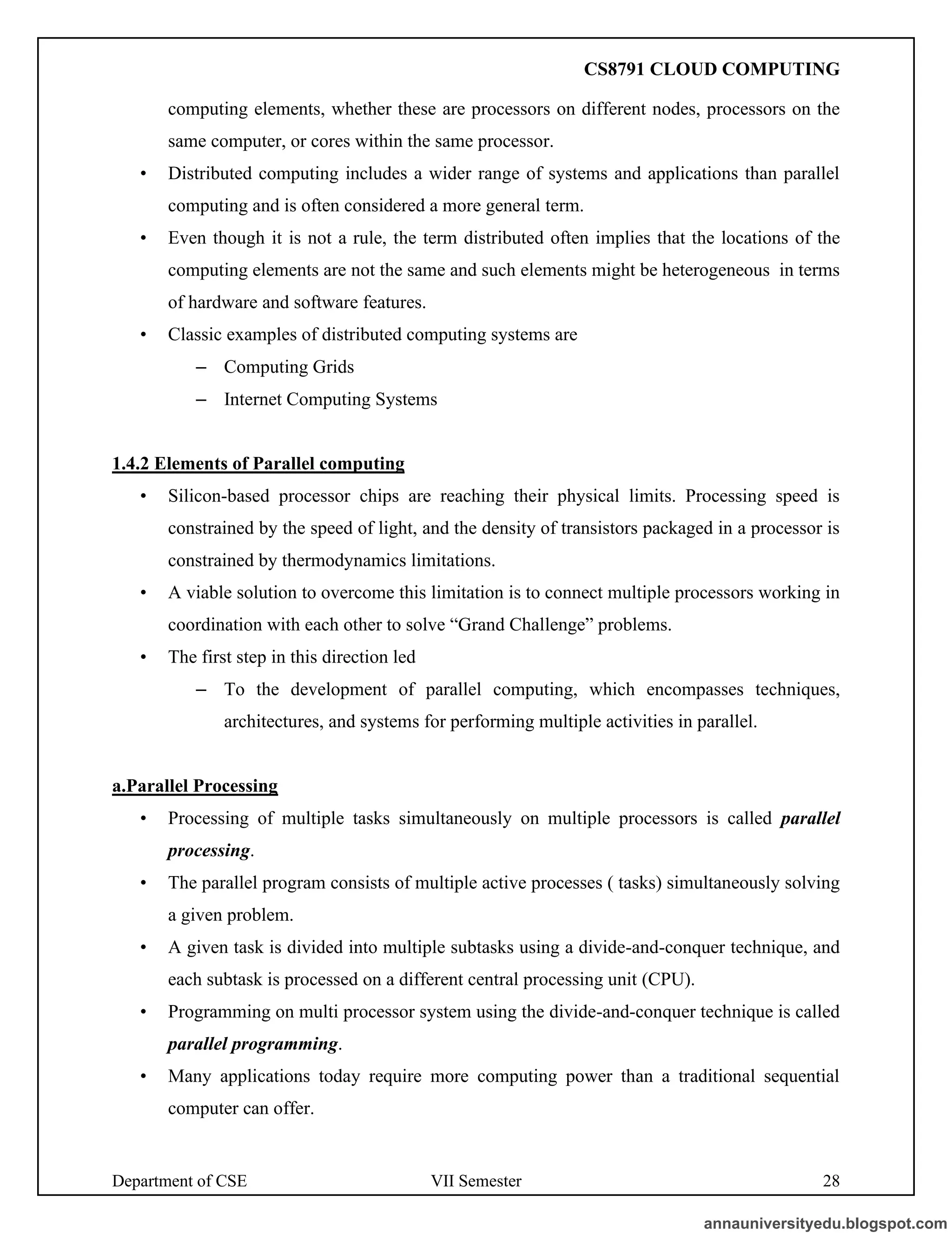 Department of CSE VII Semester 28
computing elements, whether these are processors on different nodes, processors on the
same computer, or cores within the same processor.
• Distributed computing includes a wider range of systems and applications than parallel
computing and is often considered a more general term.
• Even though it is not a rule, the term distributed often implies that the locations of the
computing elements are not the same and such elements might be heterogeneous in terms
of hardware and software features.
• Classic examples of distributed computing systems are
– Computing Grids
– Internet Computing Systems
1.4.2 Elements of Parallel computing
• Silicon-based processor chips are reaching their physical limits. Processing speed is
constrained by the speed of light, and the density of transistors packaged in a processor is
constrained by thermodynamics limitations.
• A viable solution to overcome this limitation is to connect multiple processors working in
coordination with each other to solve “Grand Challenge” problems.
• The first step in this direction led
– To the development of parallel computing, which encompasses techniques,
architectures, and systems for performing multiple activities in parallel.
a.Parallel Processing
• Processing of multiple tasks simultaneously on multiple processors is called parallel
processing.
• The parallel program consists of multiple active processes ( tasks) simultaneously solving
a given problem.
• A given task is divided into multiple subtasks using a divide-and-conquer technique, and
each subtask is processed on a different central processing unit (CPU).
• Programming on multi processor system using the divide-and-conquer technique is called
parallel programming.
• Many applications today require more computing power than a traditional sequential
computer can offer.
annauniversityedu.blogspot.com
CS8791 CLOUD COMPUTING
 