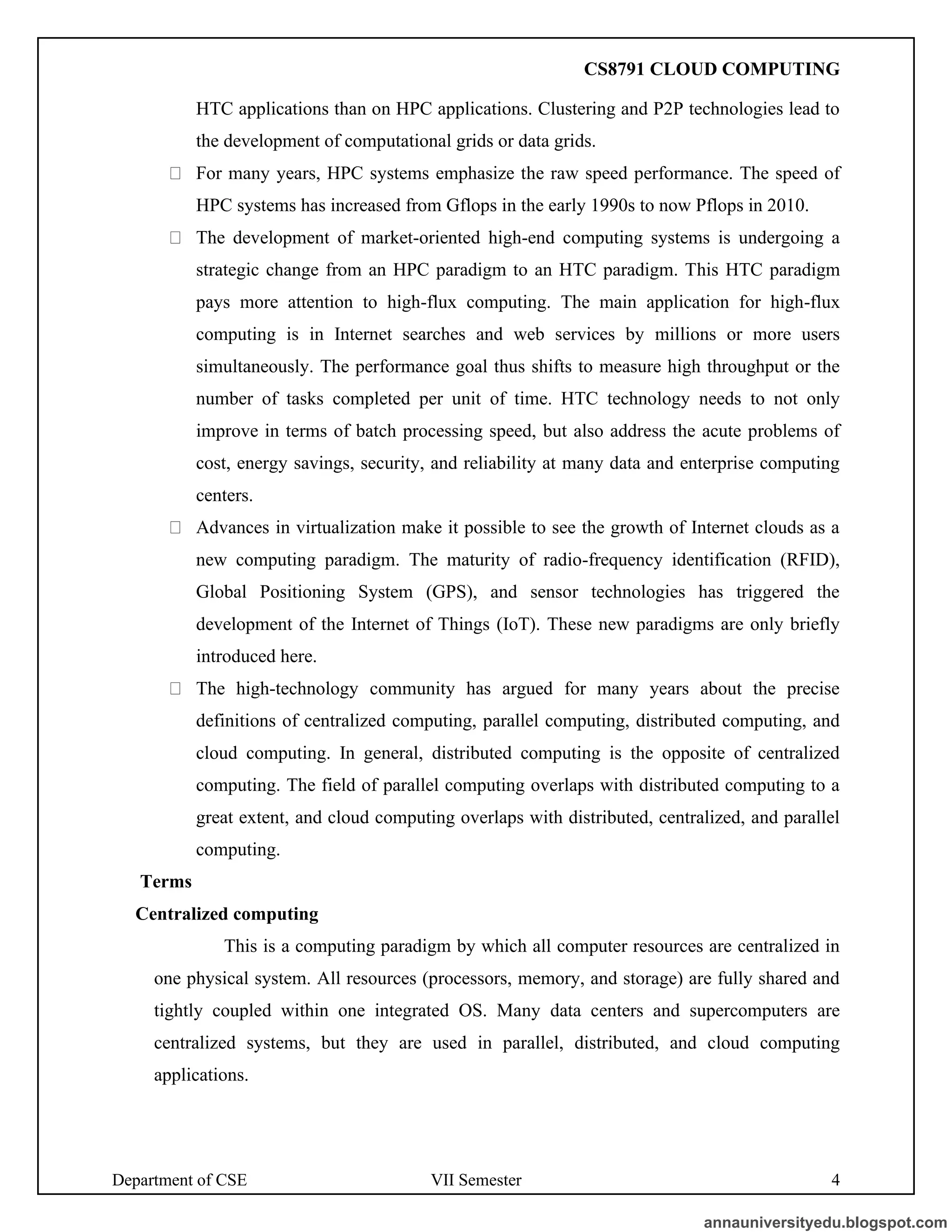 Department of CSE VII Semester 4
HTC applications than on HPC applications. Clustering and P2P technologies lead to
the development of computational grids or data grids.
For many years, HPC systems emphasize the raw speed performance. The speed of
HPC systems has increased from Gflops in the early 1990s to now Pflops in 2010.
The development of market-oriented high-end computing systems is undergoing a
strategic change from an HPC paradigm to an HTC paradigm. This HTC paradigm
pays more attention to high-flux computing. The main application for high-flux
computing is in Internet searches and web services by millions or more users
simultaneously. The performance goal thus shifts to measure high throughput or the
number of tasks completed per unit of time. HTC technology needs to not only
improve in terms of batch processing speed, but also address the acute problems of
cost, energy savings, security, and reliability at many data and enterprise computing
centers.
Advances in virtualization make it possible to see the growth of Internet clouds as a
new computing paradigm. The maturity of radio-frequency identification (RFID),
Global Positioning System (GPS), and sensor technologies has triggered the
development of the Internet of Things (IoT). These new paradigms are only briefly
introduced here.
The high-technology community has argued for many years about the precise
definitions of centralized computing, parallel computing, distributed computing, and
cloud computing. In general, distributed computing is the opposite of centralized
computing. The field of parallel computing overlaps with distributed computing to a
great extent, and cloud computing overlaps with distributed, centralized, and parallel
computing.
Terms
Centralized computing
This is a computing paradigm by which all computer resources are centralized in
one physical system. All resources (processors, memory, and storage) are fully shared and
tightly coupled within one integrated OS. Many data centers and supercomputers are
centralized systems, but they are used in parallel, distributed, and cloud computing
applications.
annauniversityedu.blogspot.com
CS8791 CLOUD COMPUTING
 