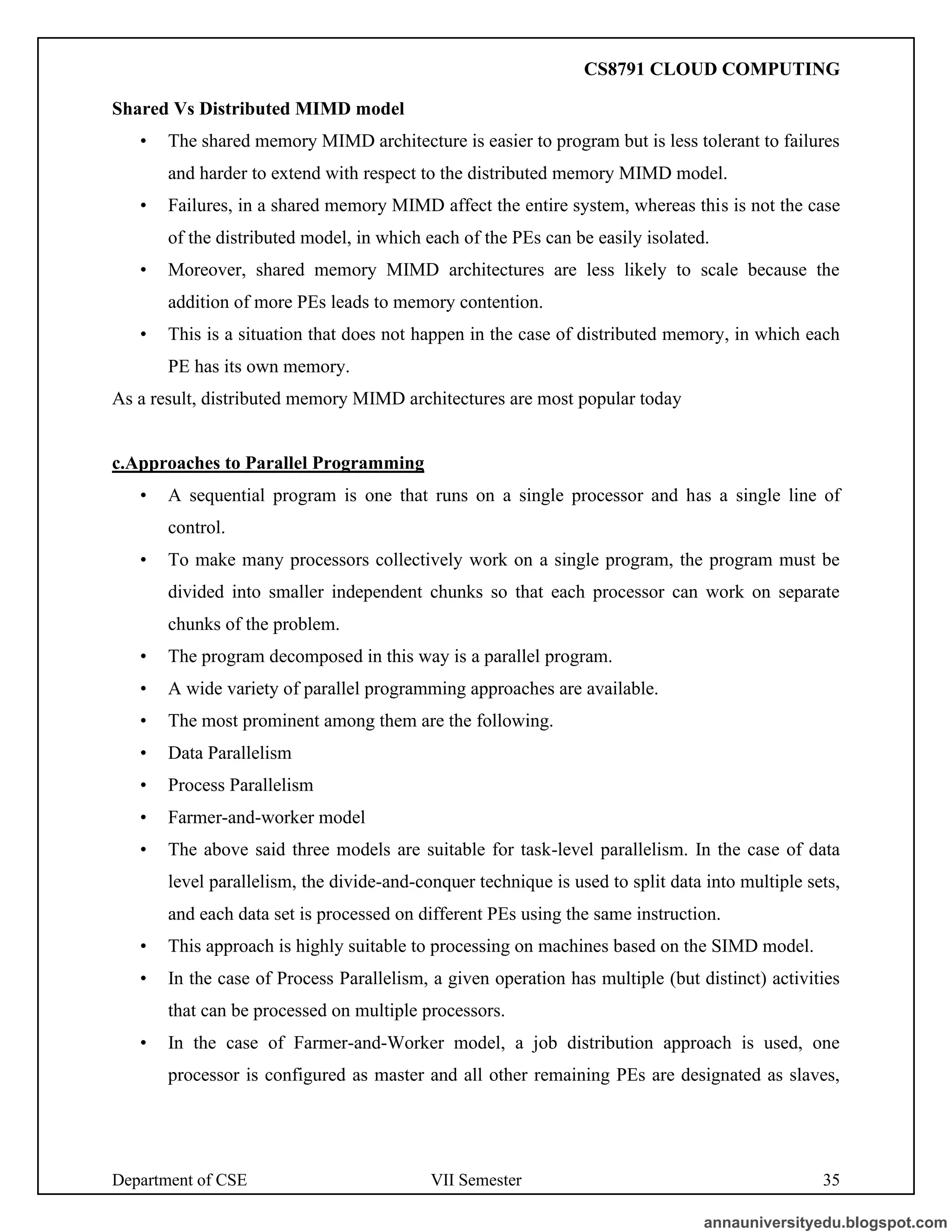 Department of CSE VII Semester 35
Shared Vs Distributed MIMD model
• The shared memory MIMD architecture is easier to program but is less tolerant to failures
and harder to extend with respect to the distributed memory MIMD model.
• Failures, in a shared memory MIMD affect the entire system, whereas this is not the case
of the distributed model, in which each of the PEs can be easily isolated.
• Moreover, shared memory MIMD architectures are less likely to scale because the
addition of more PEs leads to memory contention.
• This is a situation that does not happen in the case of distributed memory, in which each
PE has its own memory.
As a result, distributed memory MIMD architectures are most popular today
c.Approaches to Parallel Programming
• A sequential program is one that runs on a single processor and has a single line of
control.
• To make many processors collectively work on a single program, the program must be
divided into smaller independent chunks so that each processor can work on separate
chunks of the problem.
• The program decomposed in this way is a parallel program.
• A wide variety of parallel programming approaches are available.
• The most prominent among them are the following.
• Data Parallelism
• Process Parallelism
• Farmer-and-worker model
• The above said three models are suitable for task-level parallelism. In the case of data
level parallelism, the divide-and-conquer technique is used to split data into multiple sets,
and each data set is processed on different PEs using the same instruction.
• This approach is highly suitable to processing on machines based on the SIMD model.
• In the case of Process Parallelism, a given operation has multiple (but distinct) activities
that can be processed on multiple processors.
• In the case of Farmer-and-Worker model, a job distribution approach is used, one
processor is configured as master and all other remaining PEs are designated as slaves,
annauniversityedu.blogspot.com
CS8791 CLOUD COMPUTING
 
