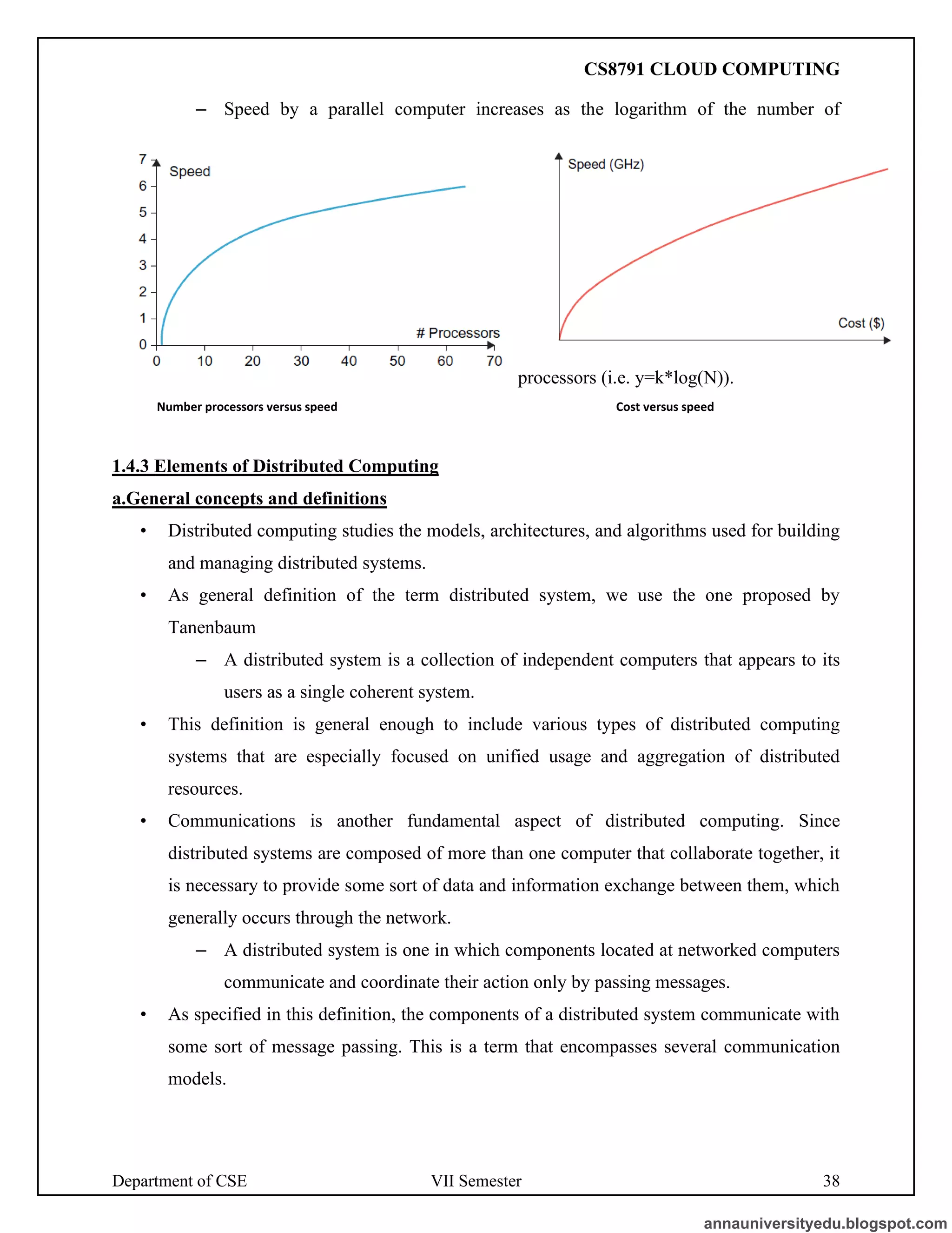 Department of CSE VII Semester 38
– Speed by a parallel computer increases as the logarithm of the number of
processors (i.e. y=k*log(N)).
Number processors versus speed Cost versus speed
1.4.3 Elements of Distributed Computing
a.General concepts and definitions
• Distributed computing studies the models, architectures, and algorithms used for building
and managing distributed systems.
• As general definition of the term distributed system, we use the one proposed by
Tanenbaum
– A distributed system is a collection of independent computers that appears to its
users as a single coherent system.
• This definition is general enough to include various types of distributed computing
systems that are especially focused on unified usage and aggregation of distributed
resources.
• Communications is another fundamental aspect of distributed computing. Since
distributed systems are composed of more than one computer that collaborate together, it
is necessary to provide some sort of data and information exchange between them, which
generally occurs through the network.
– A distributed system is one in which components located at networked computers
communicate and coordinate their action only by passing messages.
• As specified in this definition, the components of a distributed system communicate with
some sort of message passing. This is a term that encompasses several communication
models.
annauniversityedu.blogspot.com
CS8791 CLOUD COMPUTING
 