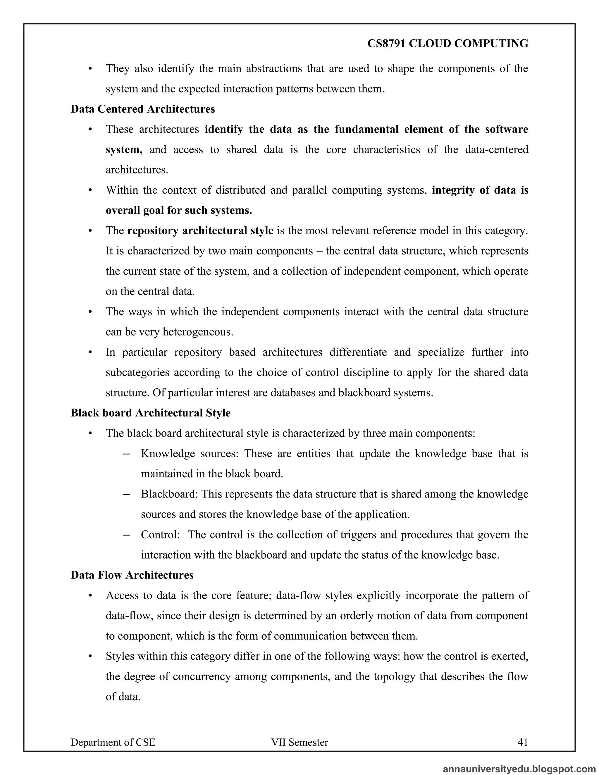 Department of CSE VII Semester 41
• They also identify the main abstractions that are used to shape the components of the
system and the expected interaction patterns between them.
Data Centered Architectures
• These architectures identify the data as the fundamental element of the software
system, and access to shared data is the core characteristics of the data-centered
architectures.
• Within the context of distributed and parallel computing systems, integrity of data is
overall goal for such systems.
• The repository architectural style is the most relevant reference model in this category.
It is characterized by two main components – the central data structure, which represents
the current state of the system, and a collection of independent component, which operate
on the central data.
• The ways in which the independent components interact with the central data structure
can be very heterogeneous.
• In particular repository based architectures differentiate and specialize further into
subcategories according to the choice of control discipline to apply for the shared data
structure. Of particular interest are databases and blackboard systems.
Black board Architectural Style
• The black board architectural style is characterized by three main components:
– Knowledge sources: These are entities that update the knowledge base that is
maintained in the black board.
– Blackboard: This represents the data structure that is shared among the knowledge
sources and stores the knowledge base of the application.
– Control: The control is the collection of triggers and procedures that govern the
interaction with the blackboard and update the status of the knowledge base.
Data Flow Architectures
• Access to data is the core feature; data-flow styles explicitly incorporate the pattern of
data-flow, since their design is determined by an orderly motion of data from component
to component, which is the form of communication between them.
• Styles within this category differ in one of the following ways: how the control is exerted,
the degree of concurrency among components, and the topology that describes the flow
of data.
annauniversityedu.blogspot.com
CS8791 CLOUD COMPUTING
 