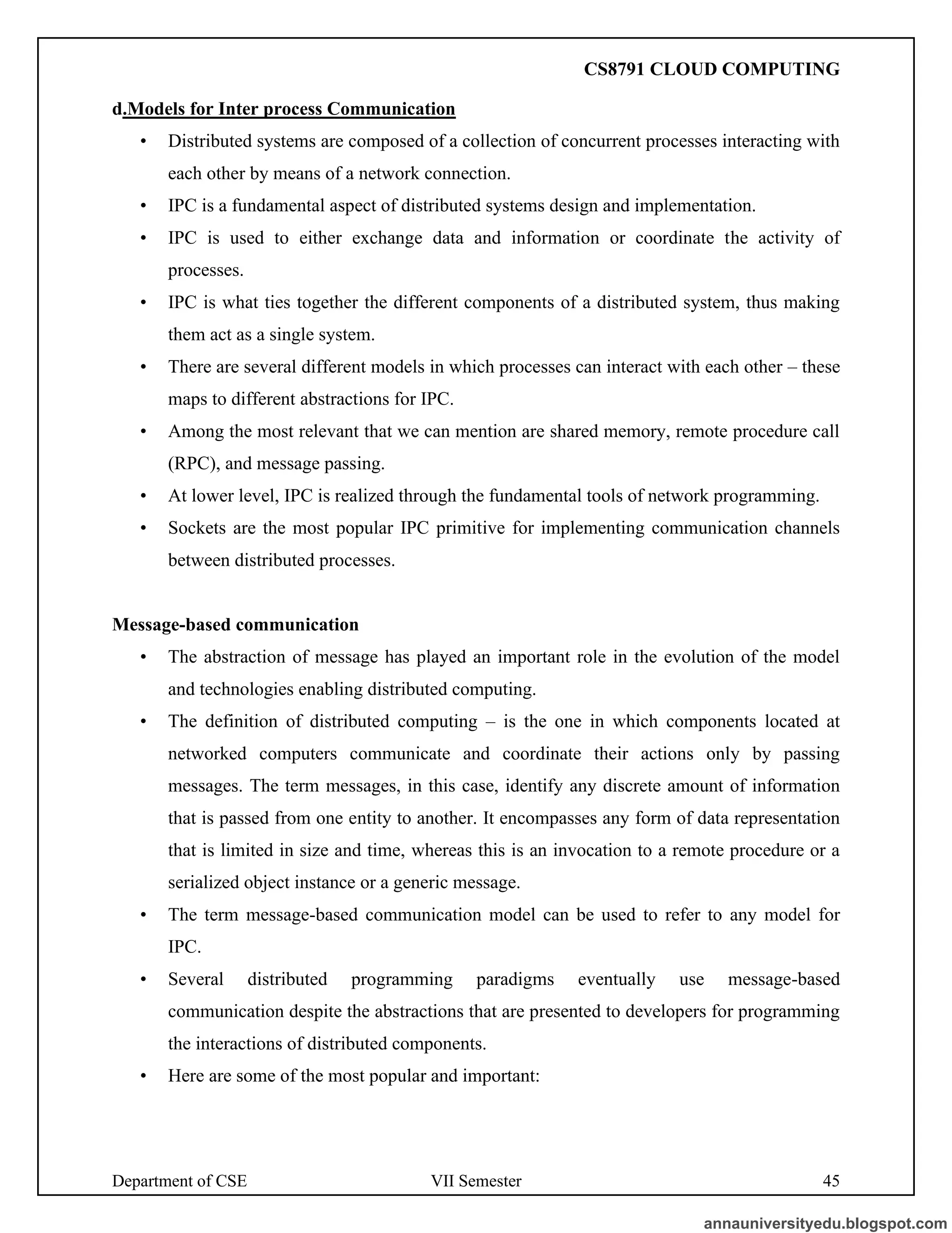 Department of CSE VII Semester 45
d.Models for Inter process Communication
• Distributed systems are composed of a collection of concurrent processes interacting with
each other by means of a network connection.
• IPC is a fundamental aspect of distributed systems design and implementation.
• IPC is used to either exchange data and information or coordinate the activity of
processes.
• IPC is what ties together the different components of a distributed system, thus making
them act as a single system.
• There are several different models in which processes can interact with each other – these
maps to different abstractions for IPC.
• Among the most relevant that we can mention are shared memory, remote procedure call
(RPC), and message passing.
• At lower level, IPC is realized through the fundamental tools of network programming.
• Sockets are the most popular IPC primitive for implementing communication channels
between distributed processes.
Message-based communication
• The abstraction of message has played an important role in the evolution of the model
and technologies enabling distributed computing.
• The definition of distributed computing – is the one in which components located at
networked computers communicate and coordinate their actions only by passing
messages. The term messages, in this case, identify any discrete amount of information
that is passed from one entity to another. It encompasses any form of data representation
that is limited in size and time, whereas this is an invocation to a remote procedure or a
serialized object instance or a generic message.
• The term message-based communication model can be used to refer to any model for
IPC.
• Several distributed programming paradigms eventually use message-based
communication despite the abstractions that are presented to developers for programming
the interactions of distributed components.
• Here are some of the most popular and important:
annauniversityedu.blogspot.com
CS8791 CLOUD COMPUTING
 