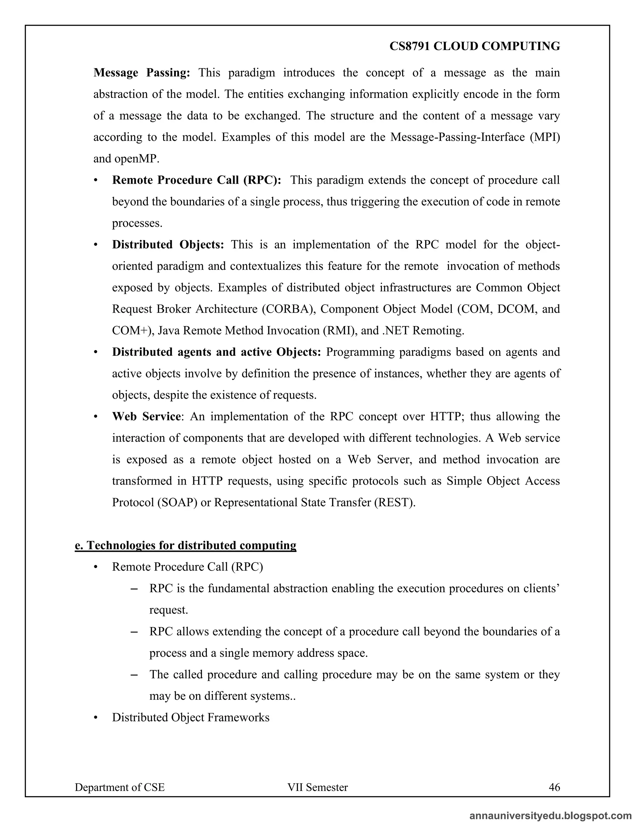 Department of CSE VII Semester 46
Message Passing: This paradigm introduces the concept of a message as the main
abstraction of the model. The entities exchanging information explicitly encode in the form
of a message the data to be exchanged. The structure and the content of a message vary
according to the model. Examples of this model are the Message-Passing-Interface (MPI)
and openMP.
• Remote Procedure Call (RPC): This paradigm extends the concept of procedure call
beyond the boundaries of a single process, thus triggering the execution of code in remote
processes.
• Distributed Objects: This is an implementation of the RPC model for the object-
oriented paradigm and contextualizes this feature for the remote invocation of methods
exposed by objects. Examples of distributed object infrastructures are Common Object
Request Broker Architecture (CORBA), Component Object Model (COM, DCOM, and
COM+), Java Remote Method Invocation (RMI), and .NET Remoting.
• Distributed agents and active Objects: Programming paradigms based on agents and
active objects involve by definition the presence of instances, whether they are agents of
objects, despite the existence of requests.
• Web Service: An implementation of the RPC concept over HTTP; thus allowing the
interaction of components that are developed with different technologies. A Web service
is exposed as a remote object hosted on a Web Server, and method invocation are
transformed in HTTP requests, using specific protocols such as Simple Object Access
Protocol (SOAP) or Representational State Transfer (REST).
e. Technologies for distributed computing
• Remote Procedure Call (RPC)
– RPC is the fundamental abstraction enabling the execution procedures on clients’
request.
– RPC allows extending the concept of a procedure call beyond the boundaries of a
process and a single memory address space.
– The called procedure and calling procedure may be on the same system or they
may be on different systems..
• Distributed Object Frameworks
annauniversityedu.blogspot.com
CS8791 CLOUD COMPUTING
 